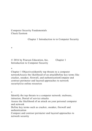 Computer Security Fundamentals
Chuck Easttom
Chapter 1 Introduction to to Computer Security
*
© 2016 by Pearson Education, Inc. Chapter 1
Introduction to Computer Security
*
Chapter 1 ObjectivesIdentify top threats to a computer
networkAssess the likelihood of an attackDefine key terms like
cracker, sneaker, firewall, and authenticationCompare and
contrast perimeter and layered approaches to network
securityUse online resources
*
Identify the top threats to a computer network: malware,
intrusion, Denial of service attacks
Assess the likelihood of an attack on your personal computer
and network
Define key terms such as cracker, sneaker, firewall and
authentication
Compare and contrast perimeter and layered approaches to
network security
 