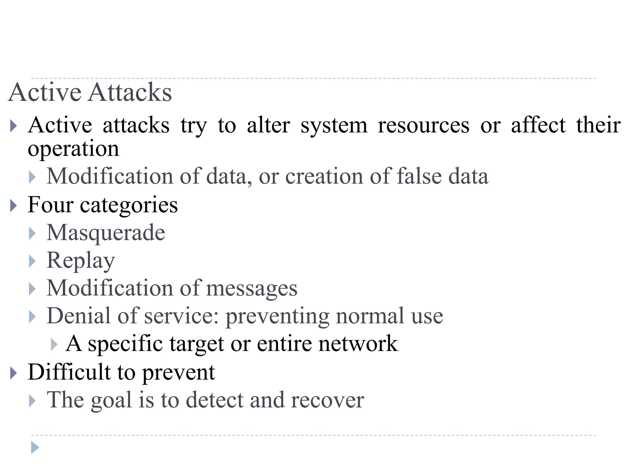 Active Attacks
 Active attacks try to alter system resources or affect their
operation
 Modification of data, or creation of false data
 Four categories
 Masquerade
 Replay
 Modification of messages
 Denial of service: preventing normal use
 A specific target or entire network
 Difficult to prevent
 The goal is to detect and recover
 