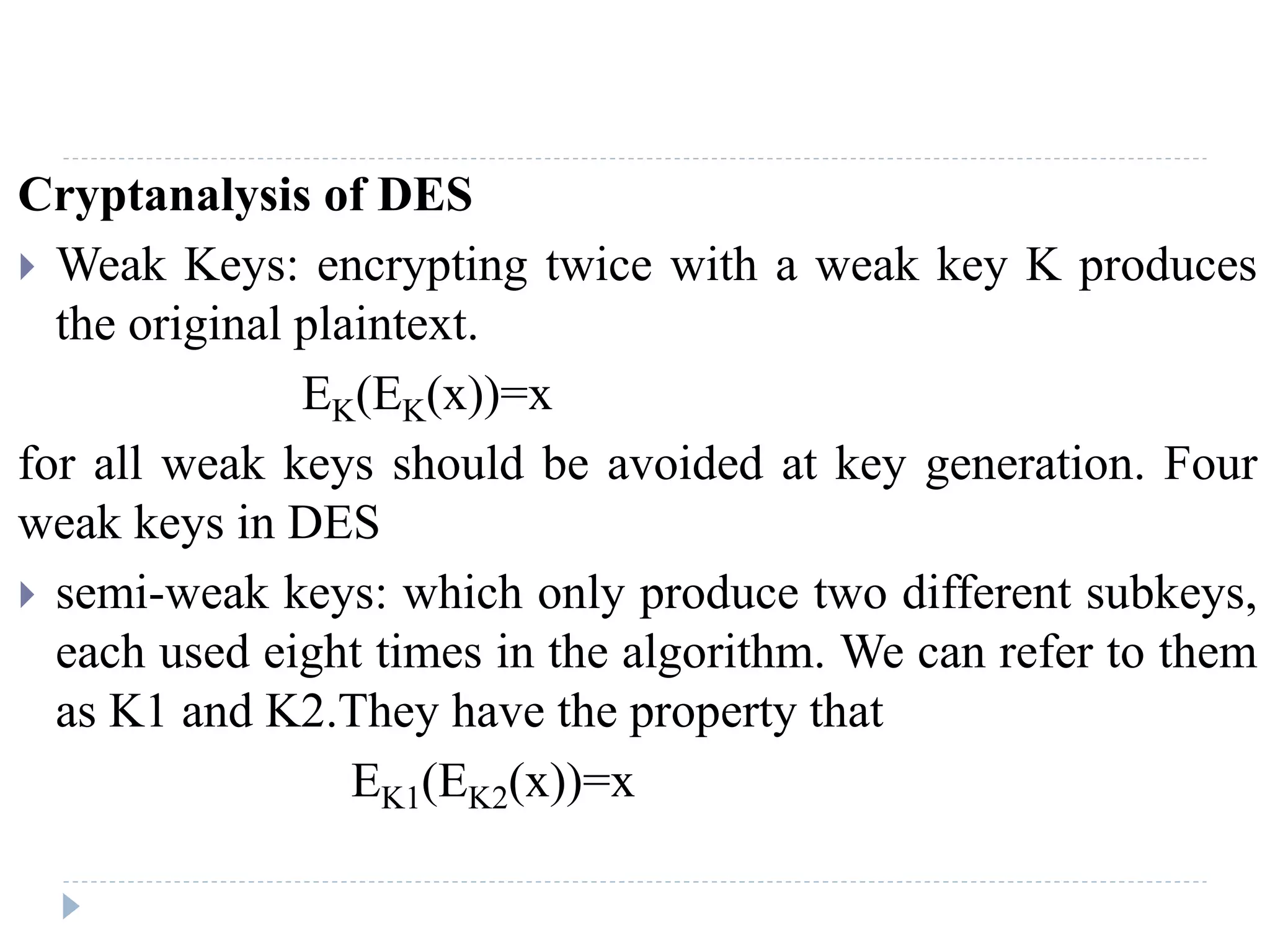 Cryptanalysis of DES
 Weak Keys: encrypting twice with a weak key K produces
the original plaintext.
EK(EK(x))=x
for all weak keys should be avoided at key generation. Four
weak keys in DES
 semi-weak keys: which only produce two different subkeys,
each used eight times in the algorithm. We can refer to them
as K1 and K2.They have the property that
EK1(EK2(x))=x
 