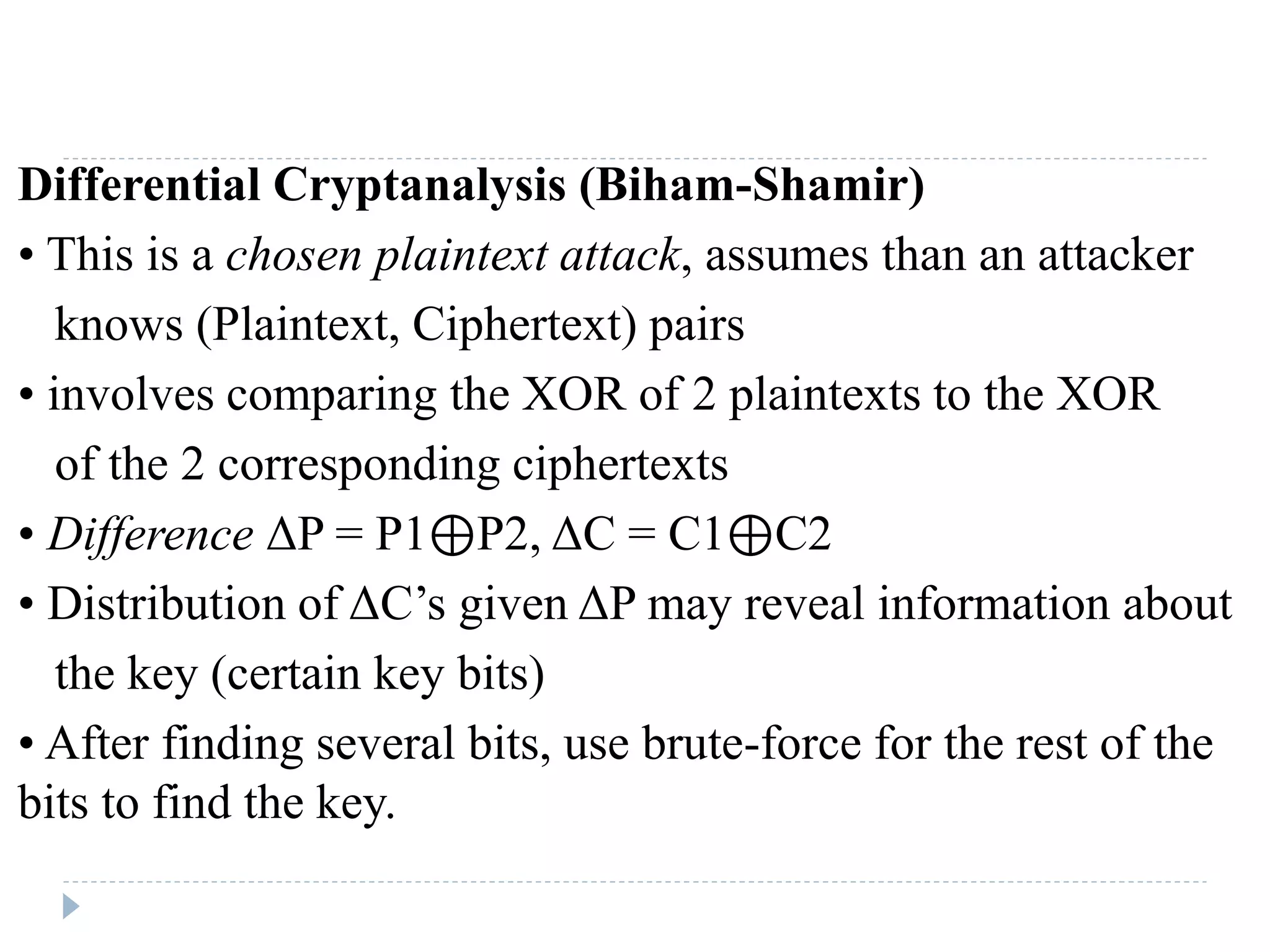 Differential Cryptanalysis (Biham-Shamir)
• This is a chosen plaintext attack, assumes than an attacker
knows (Plaintext, Ciphertext) pairs
• involves comparing the XOR of 2 plaintexts to the XOR
of the 2 corresponding ciphertexts
• Difference ΔP = P1⊕P2, ΔC = C1⊕C2
• Distribution of ΔC’s given ΔP may reveal information about
the key (certain key bits)
• After finding several bits, use brute-force for the rest of the
bits to find the key.
 