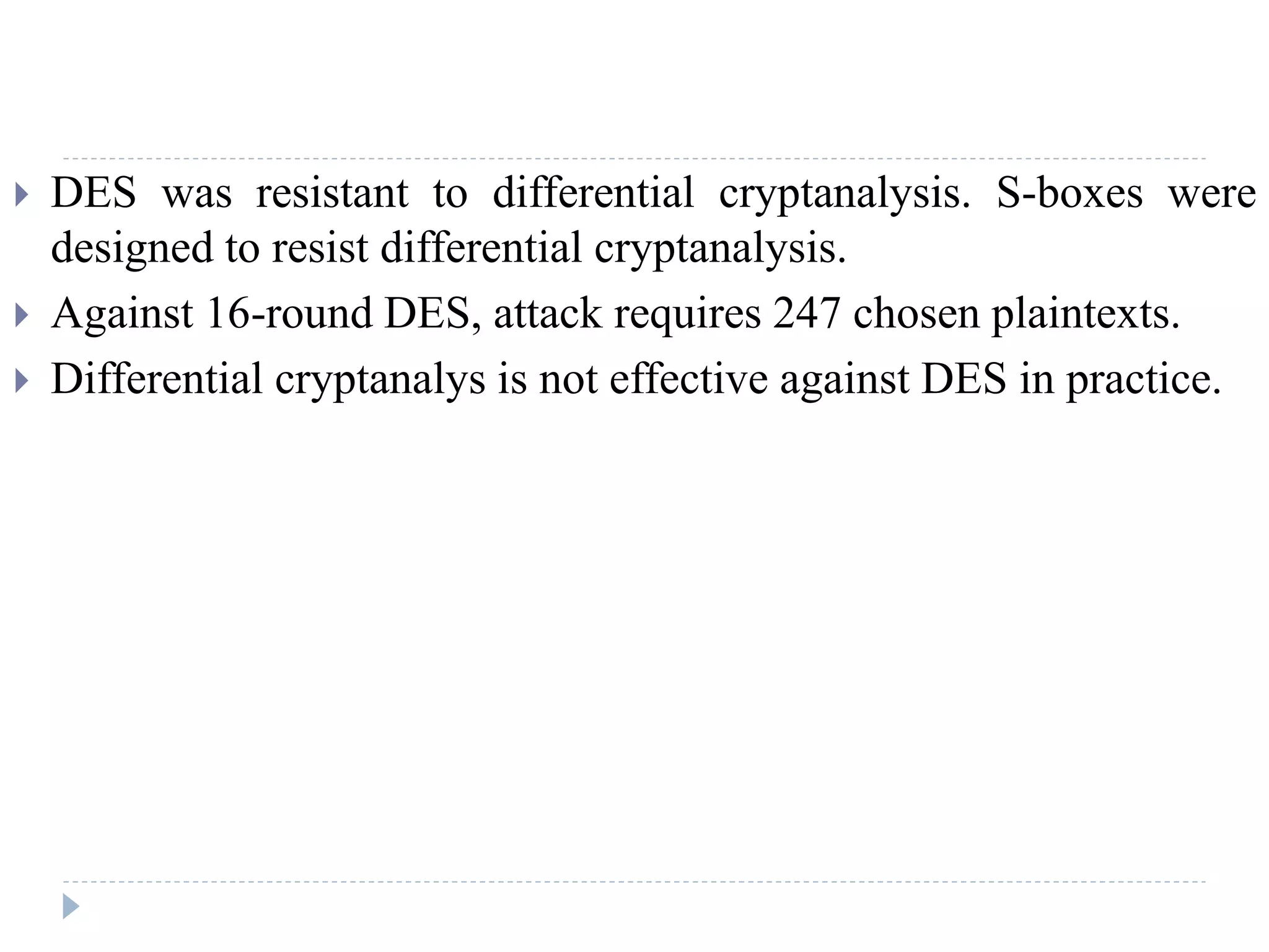  DES was resistant to differential cryptanalysis. S-boxes were
designed to resist differential cryptanalysis.
 Against 16-round DES, attack requires 247 chosen plaintexts.
 Differential cryptanalys is not effective against DES in practice.
 