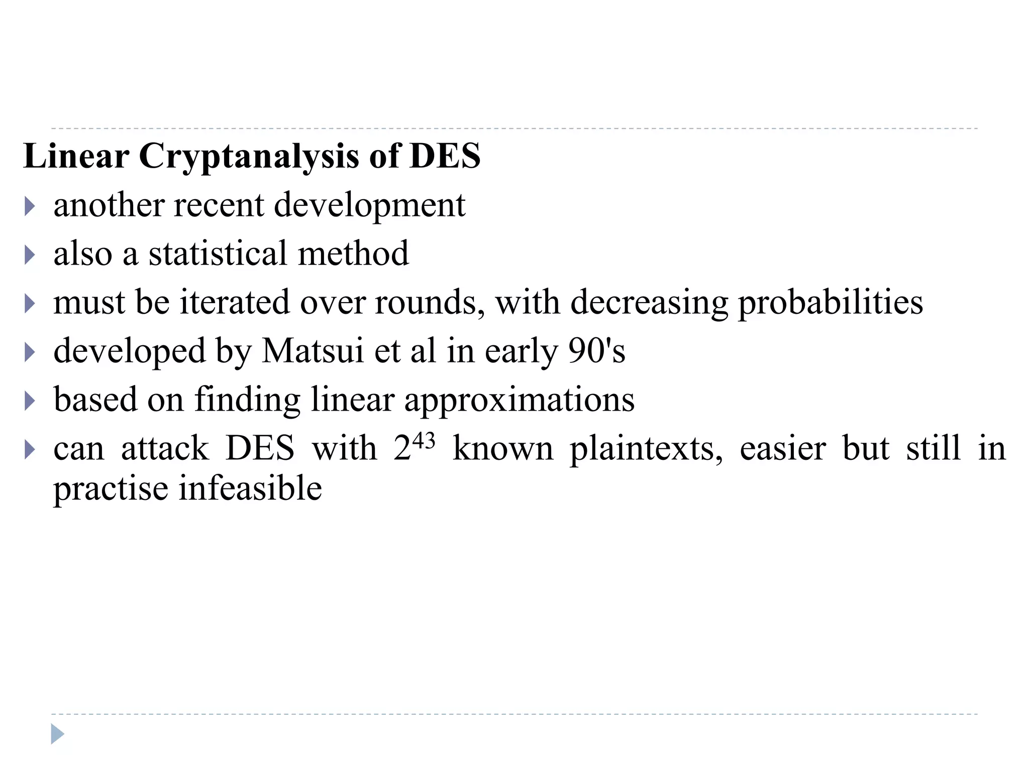 Linear Cryptanalysis of DES
 another recent development
 also a statistical method
 must be iterated over rounds, with decreasing probabilities
 developed by Matsui et al in early 90's
 based on finding linear approximations
 can attack DES with 243 known plaintexts, easier but still in
practise infeasible
 