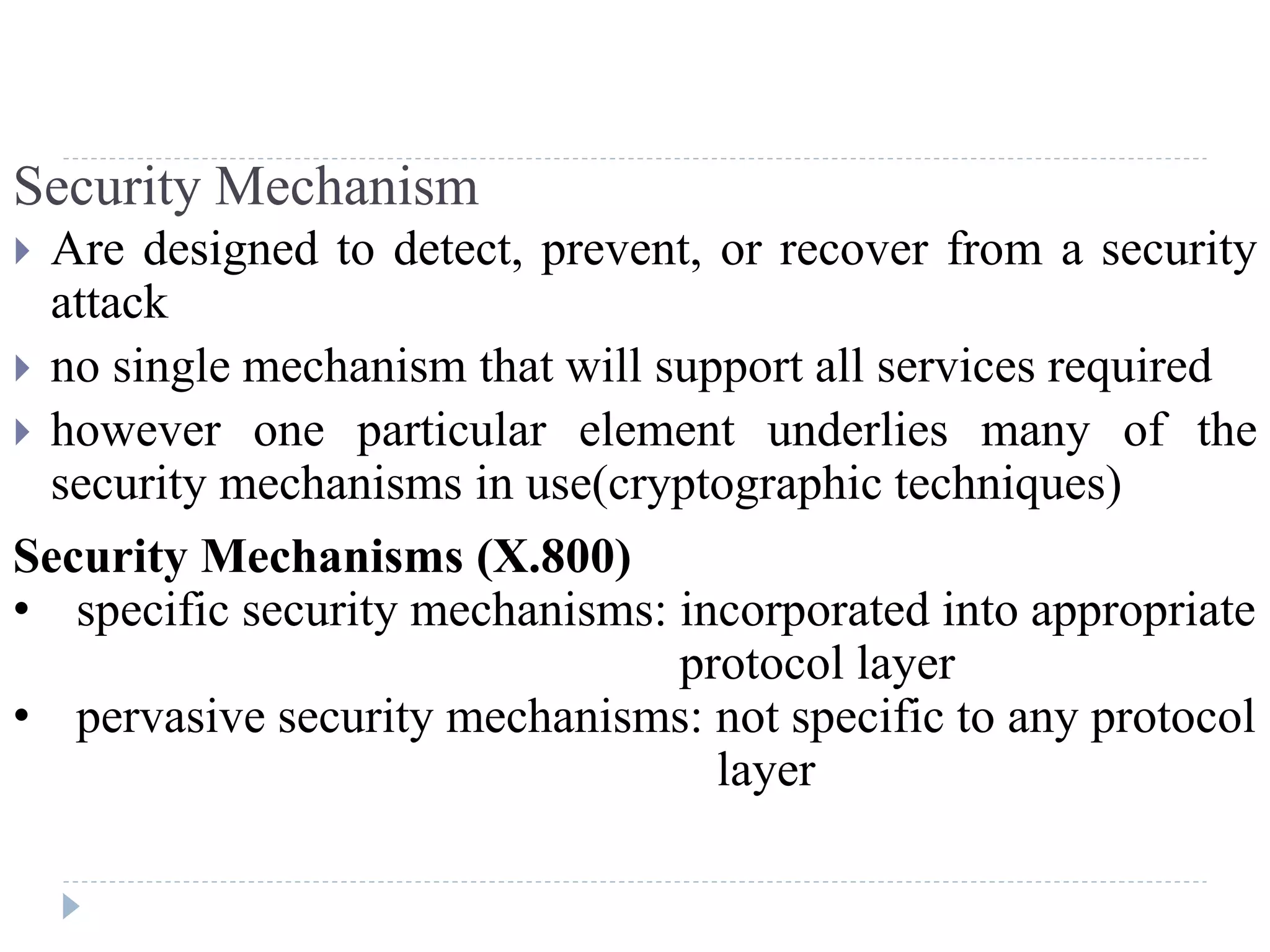 Security Mechanism
 Are designed to detect, prevent, or recover from a security
attack
 no single mechanism that will support all services required
 however one particular element underlies many of the
security mechanisms in use(cryptographic techniques)
Security Mechanisms (X.800)
• specific security mechanisms: incorporated into appropriate
protocol layer
• pervasive security mechanisms: not specific to any protocol
layer
 
