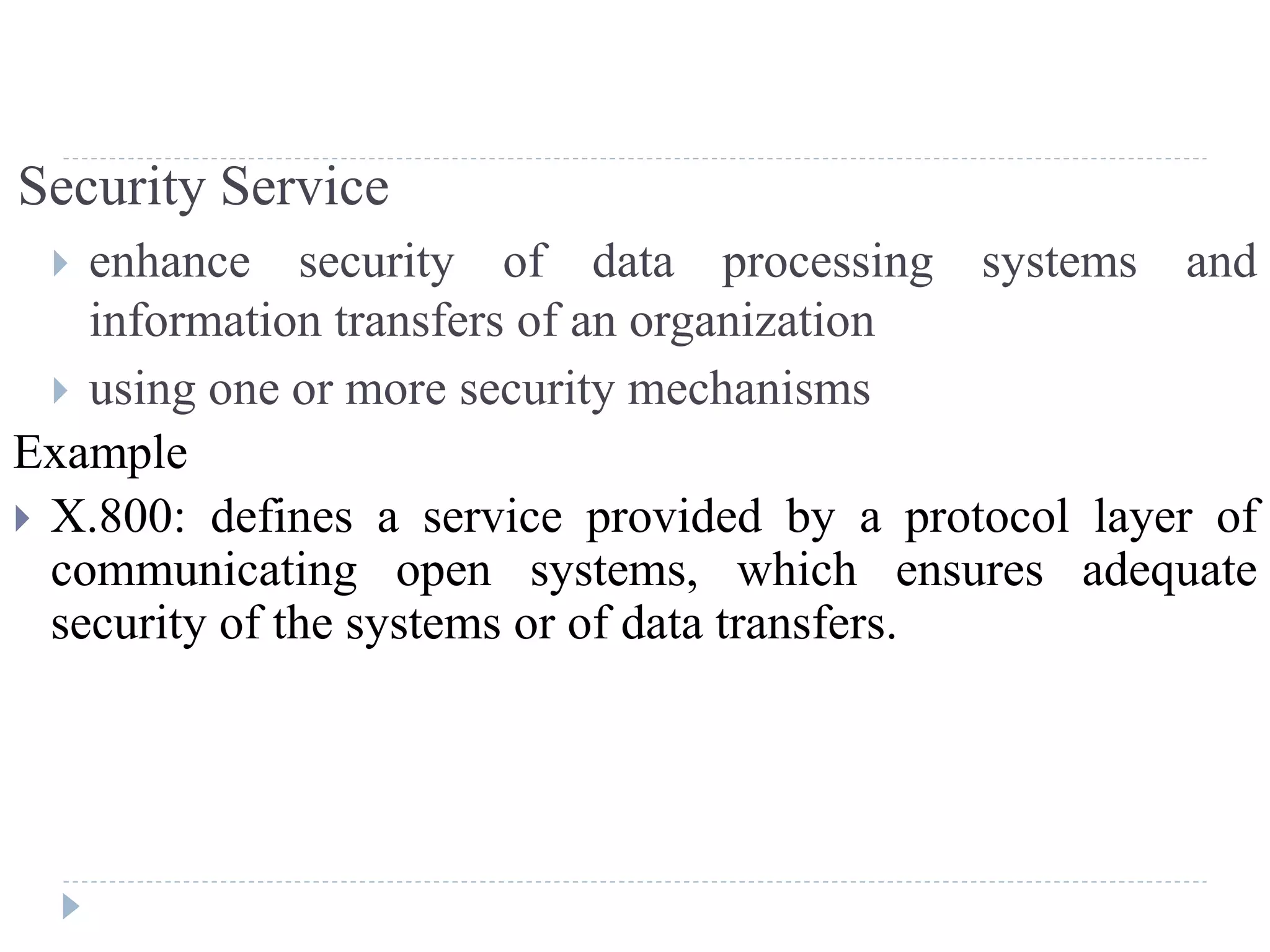 Security Service
 enhance security of data processing systems and
information transfers of an organization
 using one or more security mechanisms
Example
 X.800: defines a service provided by a protocol layer of
communicating open systems, which ensures adequate
security of the systems or of data transfers.
 