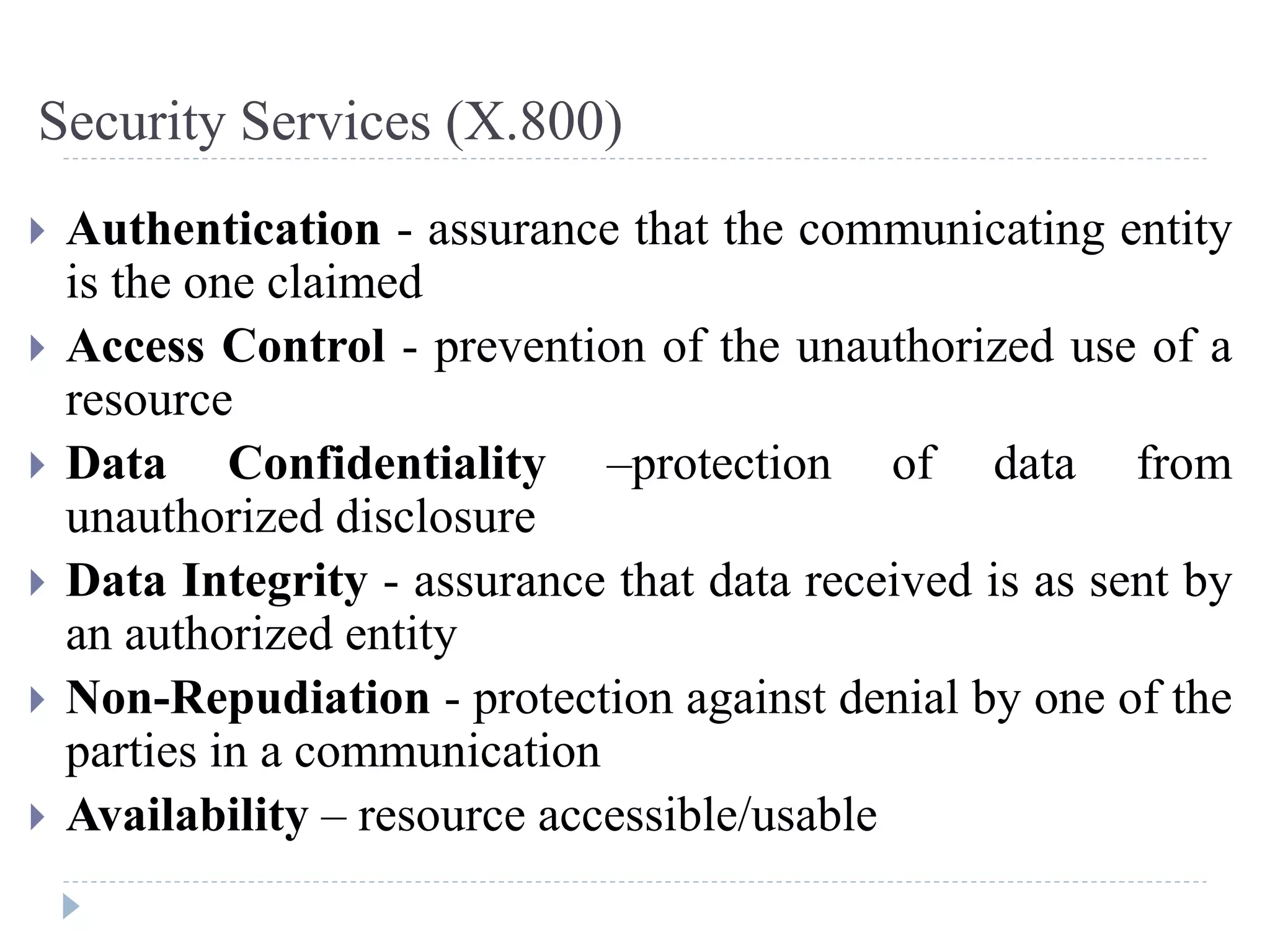 Security Services (X.800)
 Authentication - assurance that the communicating entity
is the one claimed
 Access Control - prevention of the unauthorized use of a
resource
 Data Confidentiality –protection of data from
unauthorized disclosure
 Data Integrity - assurance that data received is as sent by
an authorized entity
 Non-Repudiation - protection against denial by one of the
parties in a communication
 Availability – resource accessible/usable
 