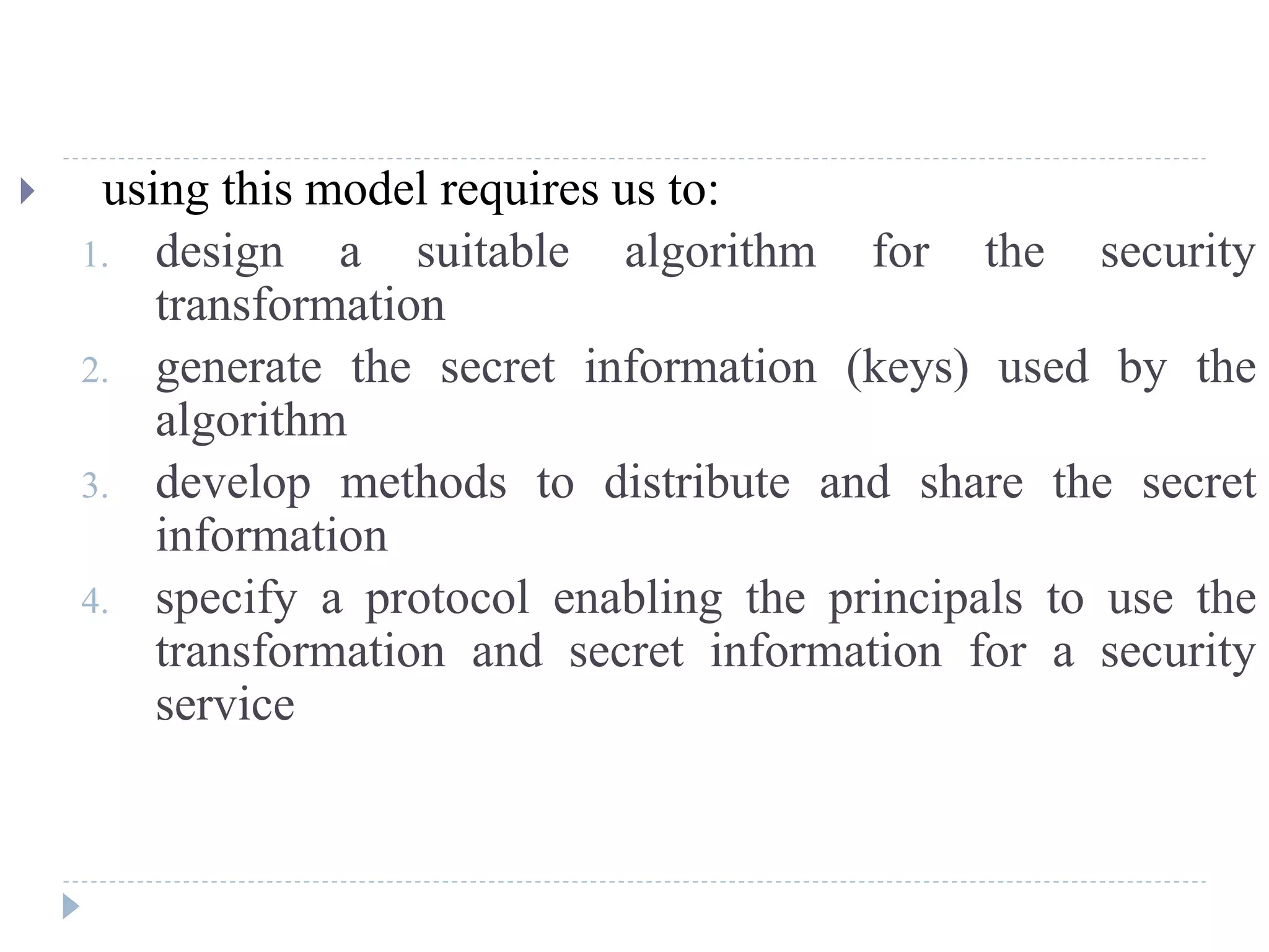  using this model requires us to:
1. design a suitable algorithm for the security
transformation
2. generate the secret information (keys) used by the
algorithm
3. develop methods to distribute and share the secret
information
4. specify a protocol enabling the principals to use the
transformation and secret information for a security
service
 