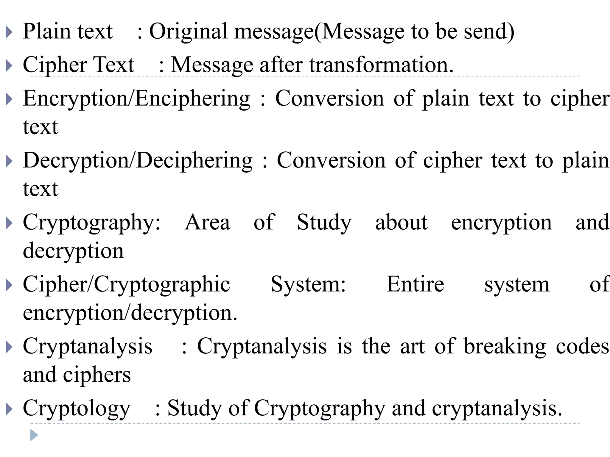  Plain text : Original message(Message to be send)
 Cipher Text : Message after transformation.
 Encryption/Enciphering : Conversion of plain text to cipher
text
 Decryption/Deciphering : Conversion of cipher text to plain
text
 Cryptography: Area of Study about encryption and
decryption
 Cipher/Cryptographic System: Entire system of
encryption/decryption.
 Cryptanalysis : Cryptanalysis is the art of breaking codes
and ciphers
 Cryptology : Study of Cryptography and cryptanalysis.
 