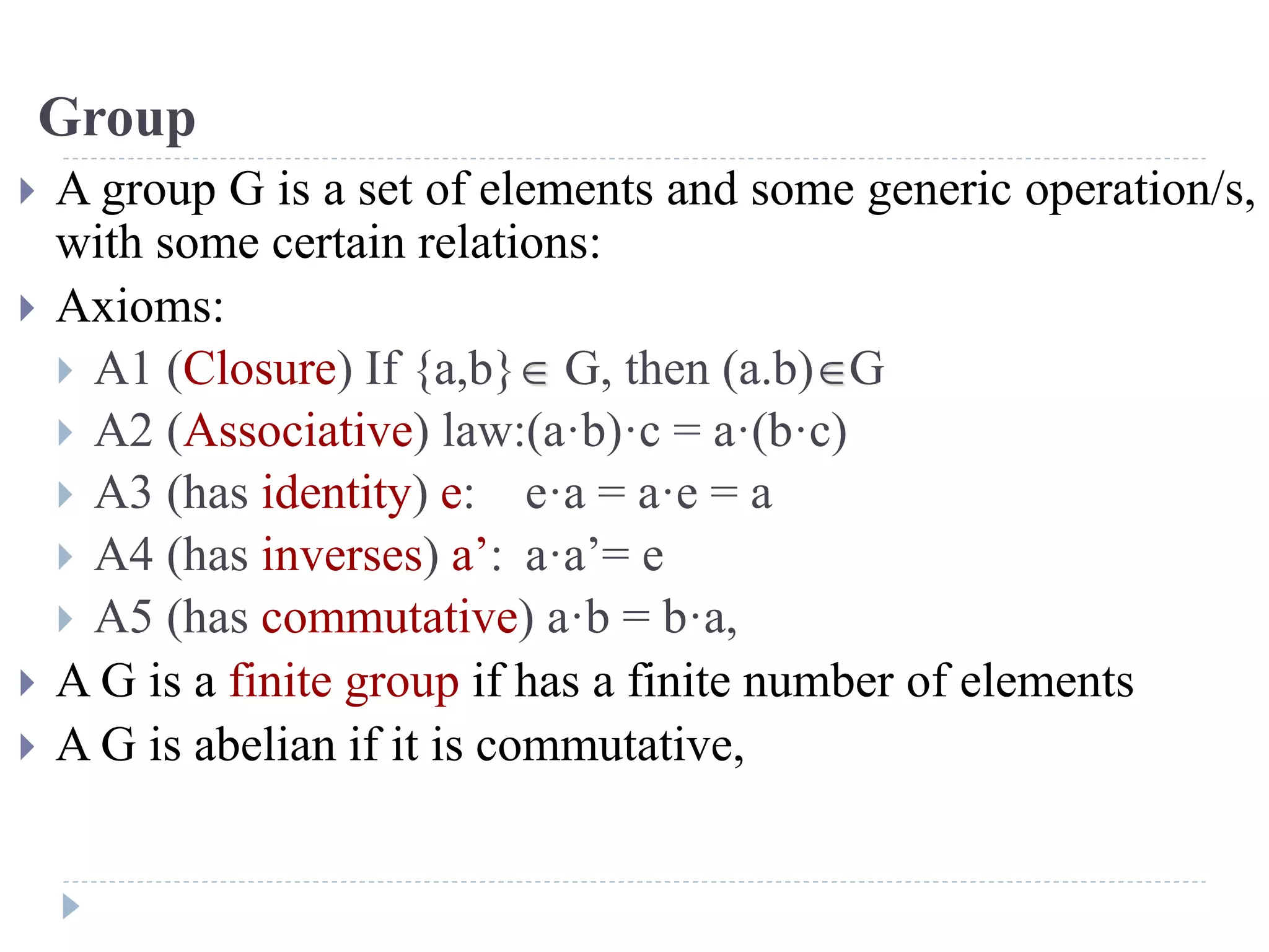 Group
 A group G is a set of elements and some generic operation/s,
with some certain relations:
 Axioms:
 A1 (Closure) If {a,b} G, then (a.b)G
 A2 (Associative) law:(a·b)·c = a·(b·c)
 A3 (has identity) e: e·a = a·e = a
 A4 (has inverses) a’: a·a’= e
 A5 (has commutative) a·b = b·a,
 A G is a finite group if has a finite number of elements
 A G is abelian if it is commutative,
 