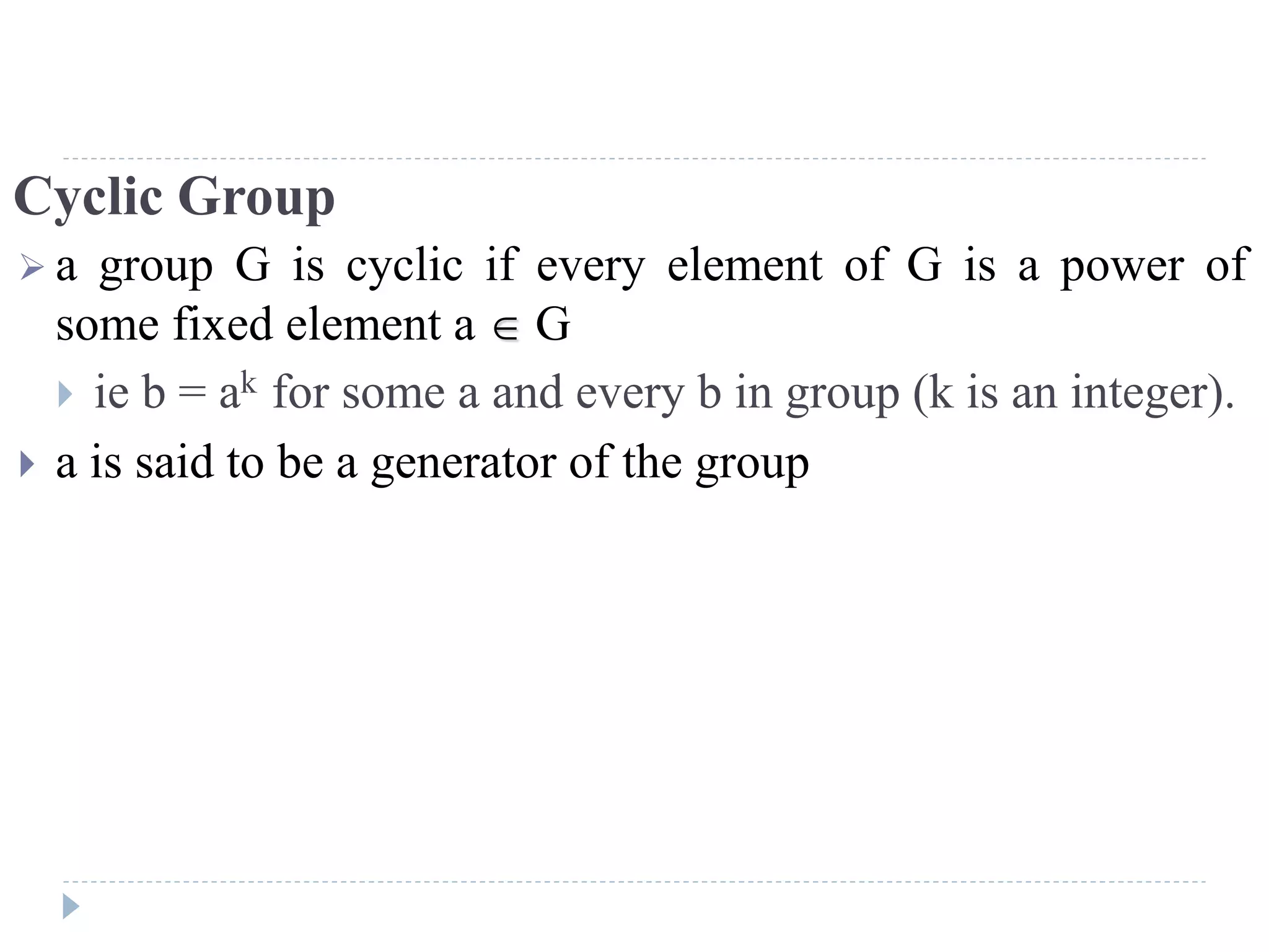 Cyclic Group
 a group G is cyclic if every element of G is a power of
some fixed element a  G
 ie b = ak for some a and every b in group (k is an integer).
 a is said to be a generator of the group
 