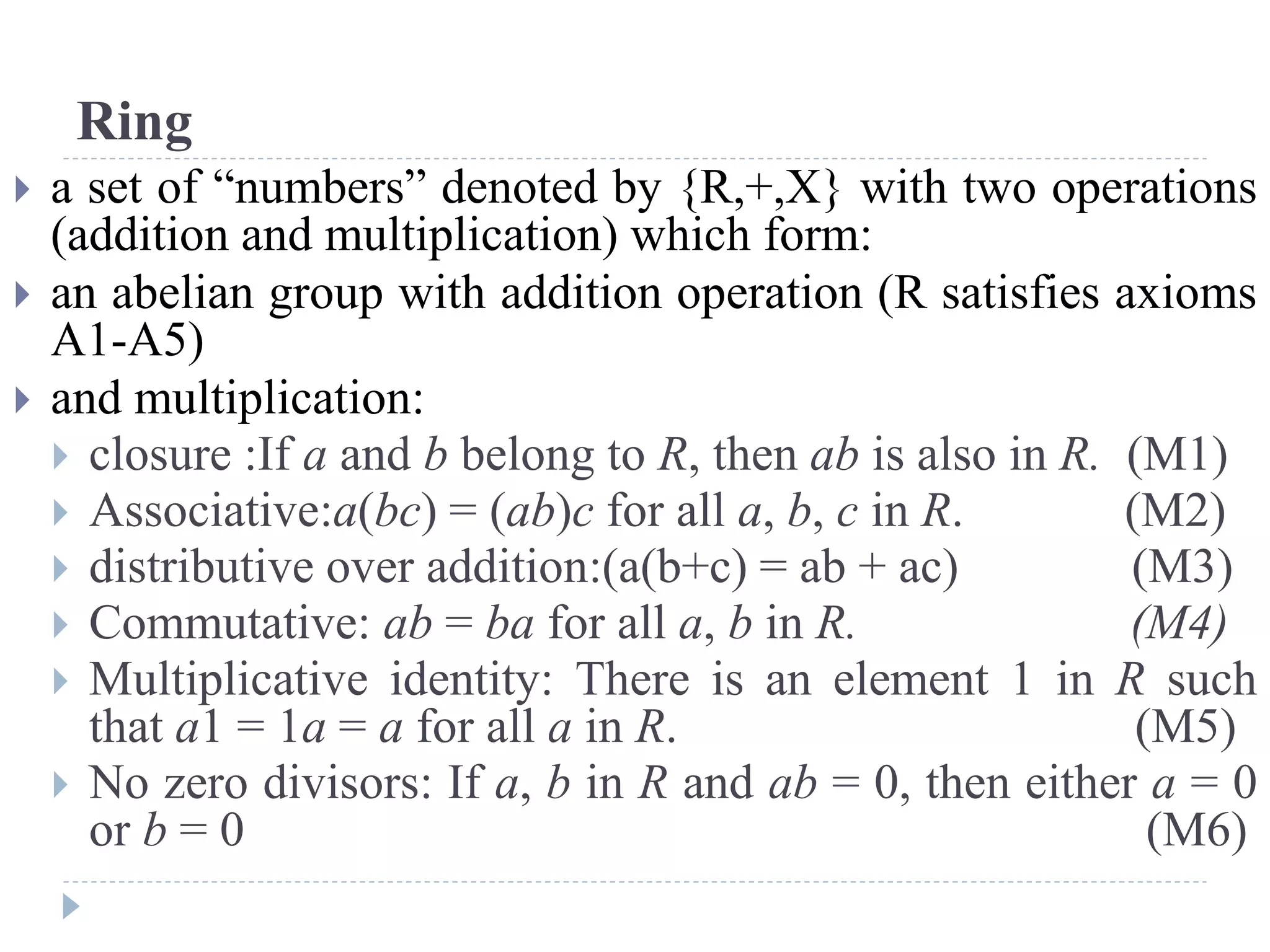 Ring
 a set of “numbers” denoted by {R,+,X} with two operations
(addition and multiplication) which form:
 an abelian group with addition operation (R satisfies axioms
A1-A5)
 and multiplication:
 closure :If a and b belong to R, then ab is also in R. (M1)
 Associative:a(bc) = (ab)c for all a, b, c in R. (M2)
 distributive over addition:(a(b+c) = ab + ac) (M3)
 Commutative: ab = ba for all a, b in R. (M4)
 Multiplicative identity: There is an element 1 in R such
that a1 = 1a = a for all a in R. (M5)
 No zero divisors: If a, b in R and ab = 0, then either a = 0
or b = 0 (M6)
 