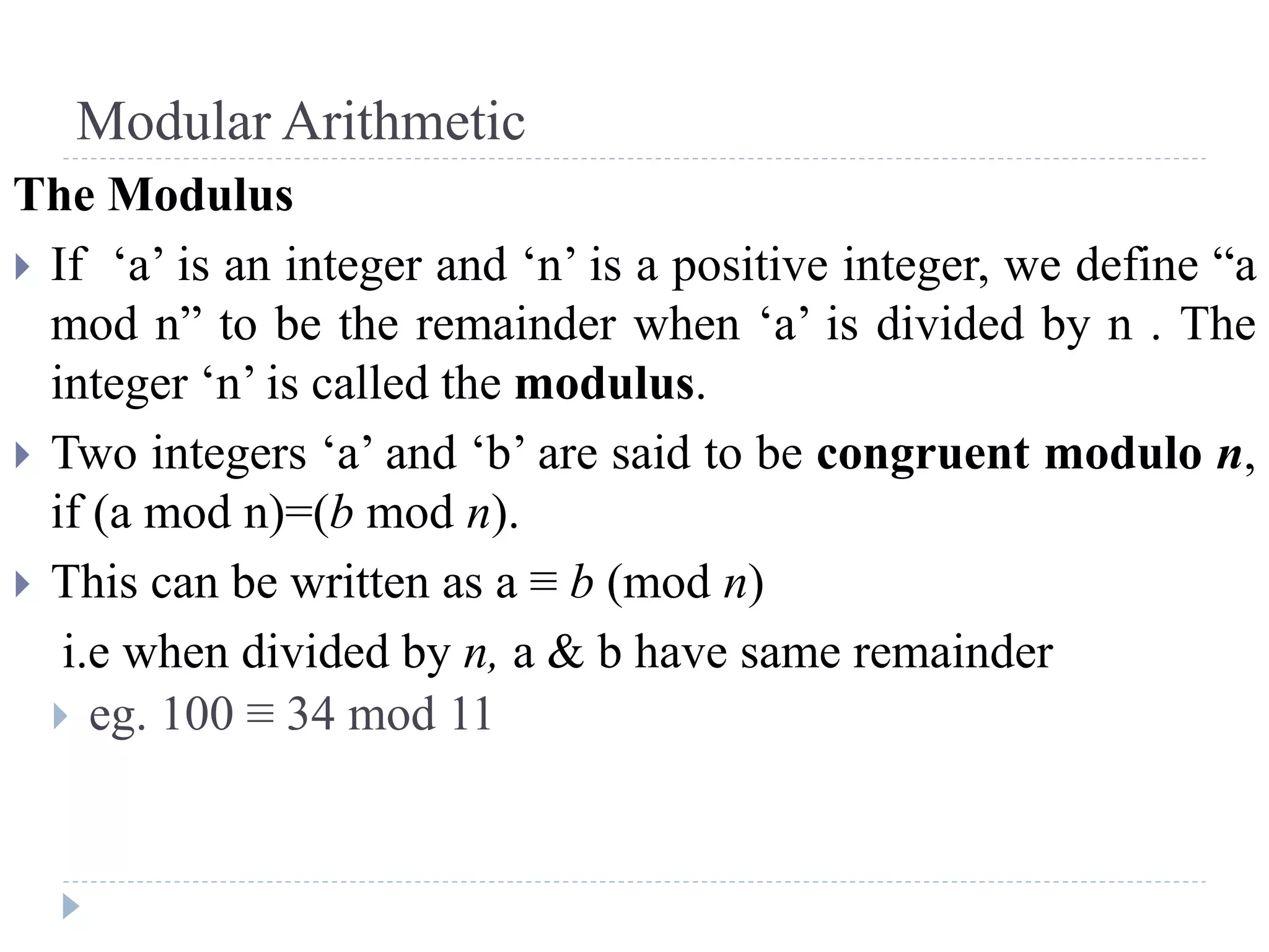 Modular Arithmetic
The Modulus
 If ‘a’ is an integer and ‘n’ is a positive integer, we define “a
mod n” to be the remainder when ‘a’ is divided by n . The
integer ‘n’ is called the modulus.
 Two integers ‘a’ and ‘b’ are said to be congruent modulo n,
if (a mod n)=(b mod n).
 This can be written as a ≡ b (mod n)
i.e when divided by n, a & b have same remainder
 eg. 100 ≡ 34 mod 11
 