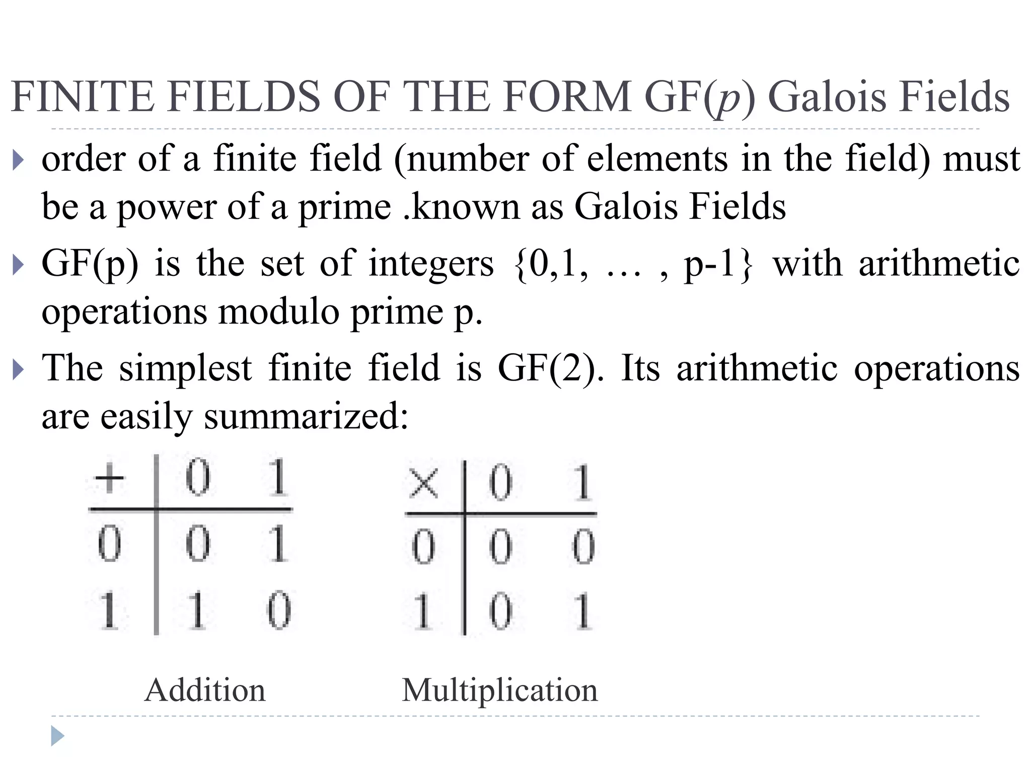 FINITE FIELDS OF THE FORM GF(p) Galois Fields
 order of a finite field (number of elements in the field) must
be a power of a prime .known as Galois Fields
 GF(p) is the set of integers {0,1, … , p-1} with arithmetic
operations modulo prime p.
 The simplest finite field is GF(2). Its arithmetic operations
are easily summarized:
Addition Multiplication
 