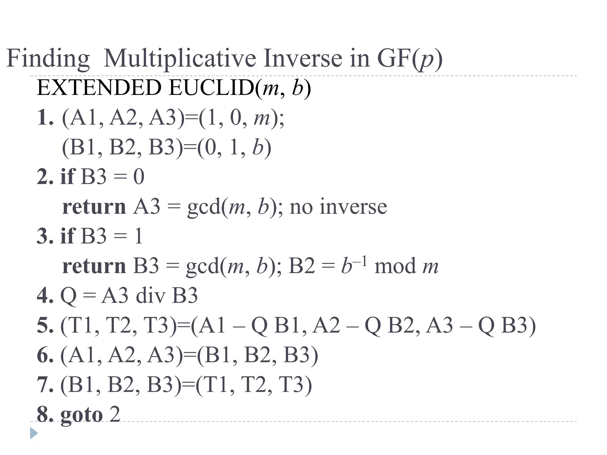 Finding Multiplicative Inverse in GF(p)
EXTENDED EUCLID(m, b)
1. (A1, A2, A3)=(1, 0, m);
(B1, B2, B3)=(0, 1, b)
2. if B3 = 0
return A3 = gcd(m, b); no inverse
3. if B3 = 1
return B3 = gcd(m, b); B2 = b–1 mod m
4. Q = A3 div B3
5. (T1, T2, T3)=(A1 – Q B1, A2 – Q B2, A3 – Q B3)
6. (A1, A2, A3)=(B1, B2, B3)
7. (B1, B2, B3)=(T1, T2, T3)
8. goto 2
 