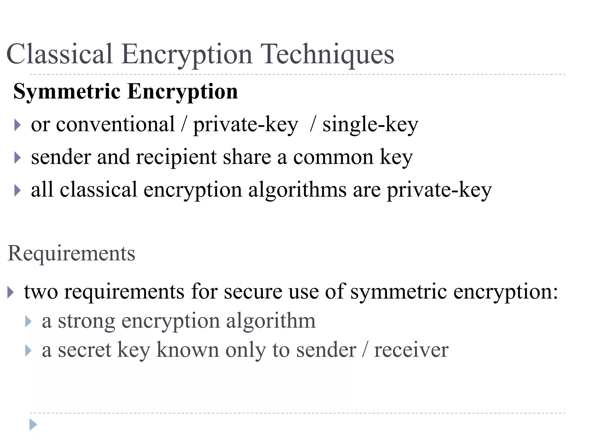 Symmetric Encryption
 or conventional / private-key / single-key
 sender and recipient share a common key
 all classical encryption algorithms are private-key
Requirements
 two requirements for secure use of symmetric encryption:
 a strong encryption algorithm
 a secret key known only to sender / receiver
Classical Encryption Techniques
 