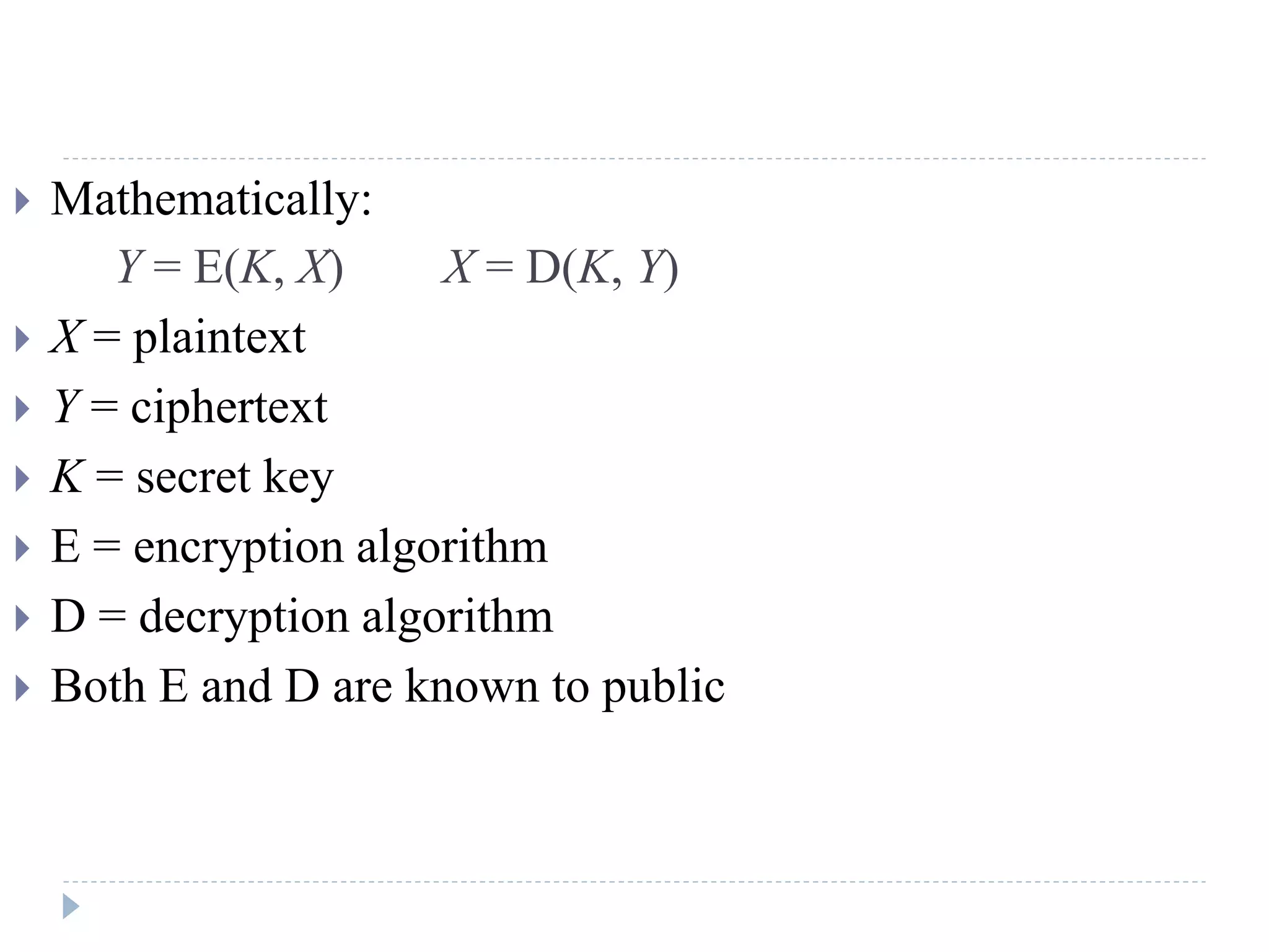  Mathematically:
Y = E(K, X) X = D(K, Y)
 X = plaintext
 Y = ciphertext
 K = secret key
 E = encryption algorithm
 D = decryption algorithm
 Both E and D are known to public
 