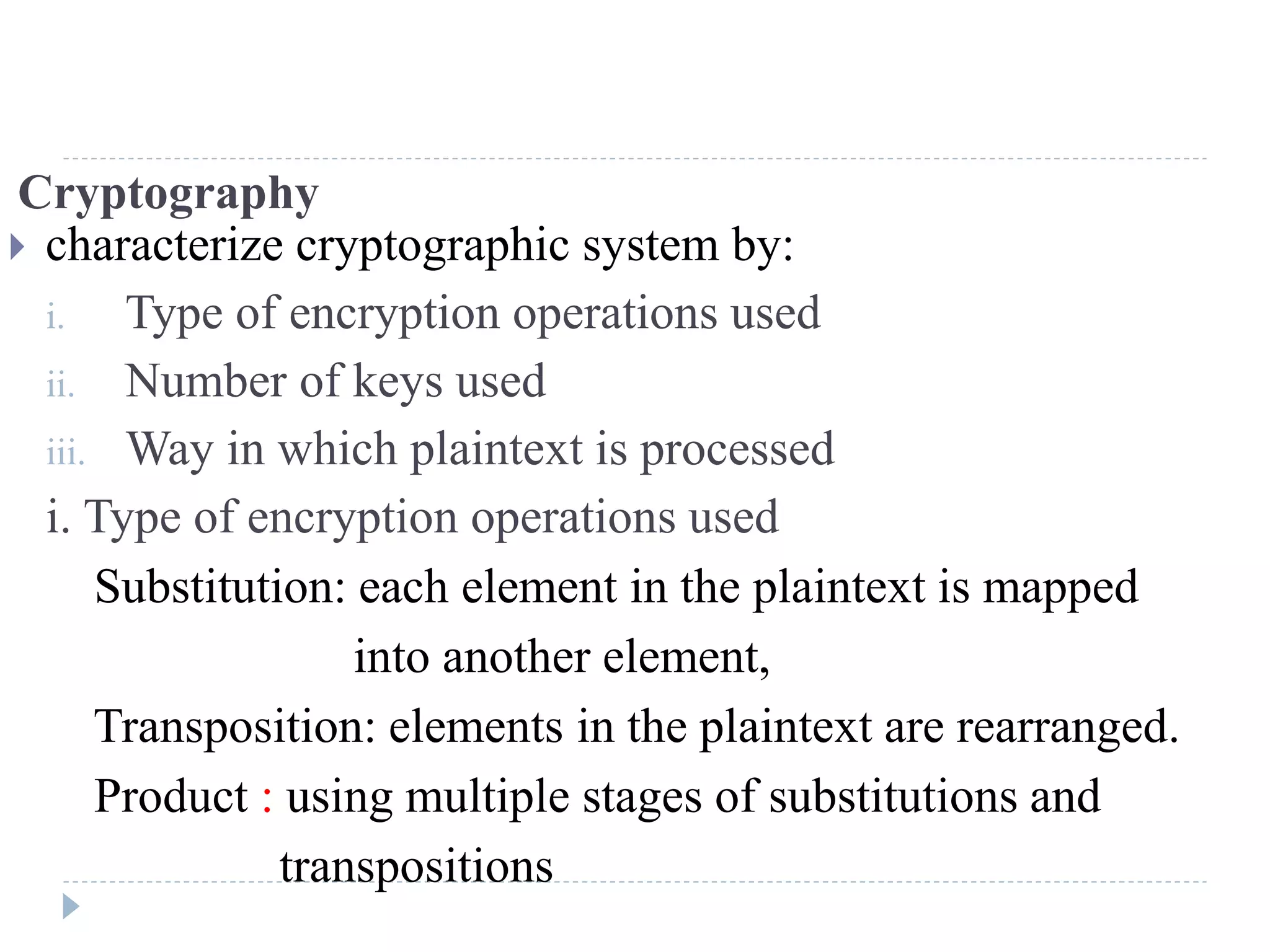 Cryptography
 characterize cryptographic system by:
i. Type of encryption operations used
ii. Number of keys used
iii. Way in which plaintext is processed
i. Type of encryption operations used
Substitution: each element in the plaintext is mapped
into another element,
Transposition: elements in the plaintext are rearranged.
Product : using multiple stages of substitutions and
transpositions
 