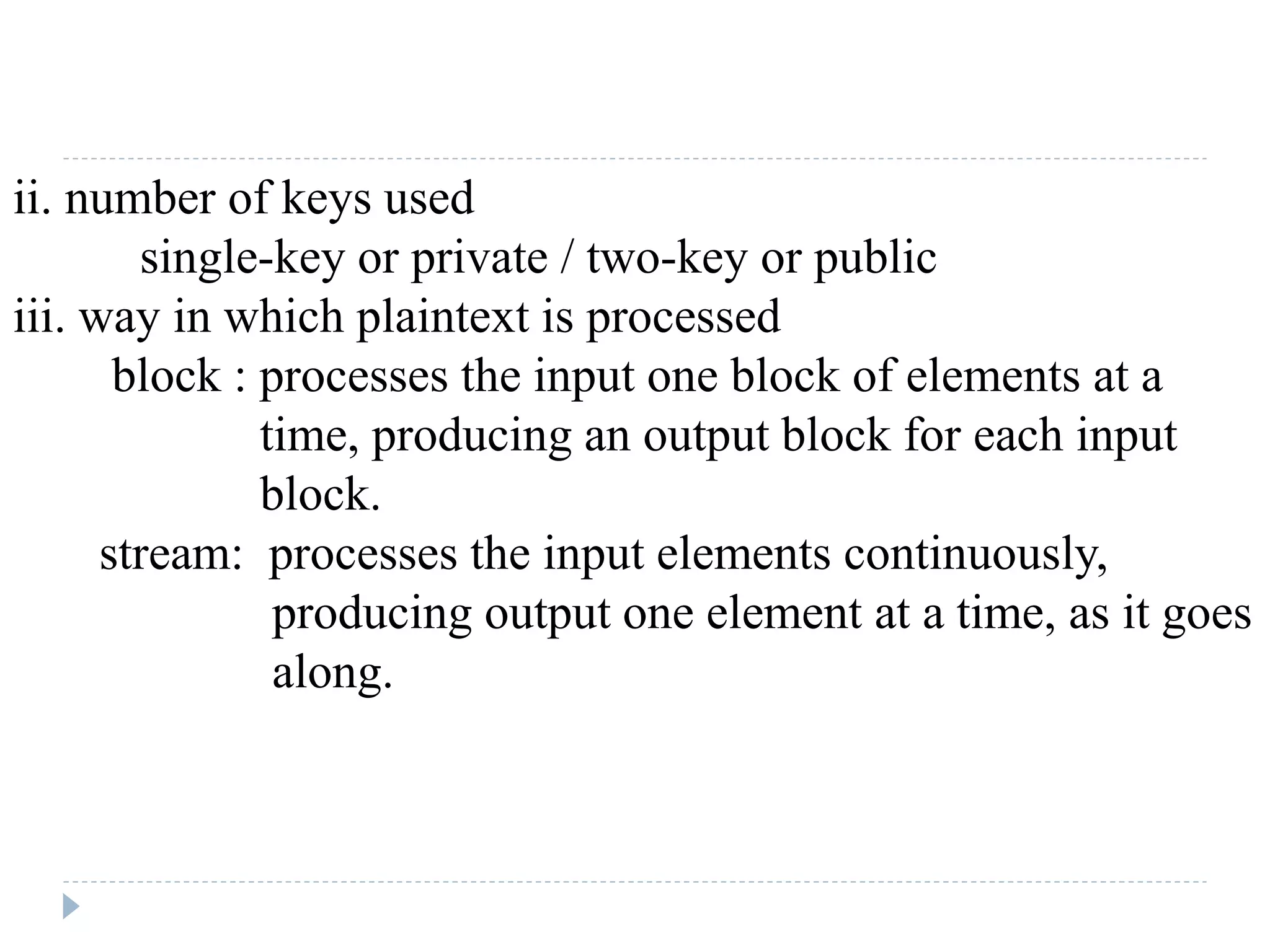 ii. number of keys used
single-key or private / two-key or public
iii. way in which plaintext is processed
block : processes the input one block of elements at a
time, producing an output block for each input
block.
stream: processes the input elements continuously,
producing output one element at a time, as it goes
along.
 