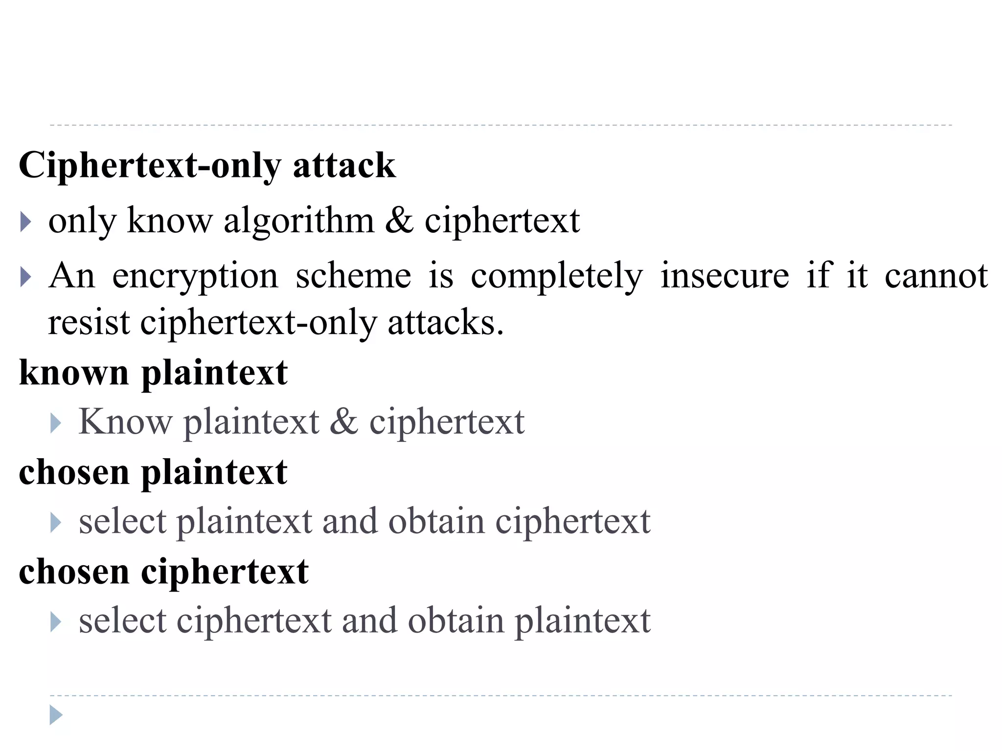 Ciphertext-only attack
 only know algorithm & ciphertext
 An encryption scheme is completely insecure if it cannot
resist ciphertext-only attacks.
known plaintext
 Know plaintext & ciphertext
chosen plaintext
 select plaintext and obtain ciphertext
chosen ciphertext
 select ciphertext and obtain plaintext
 