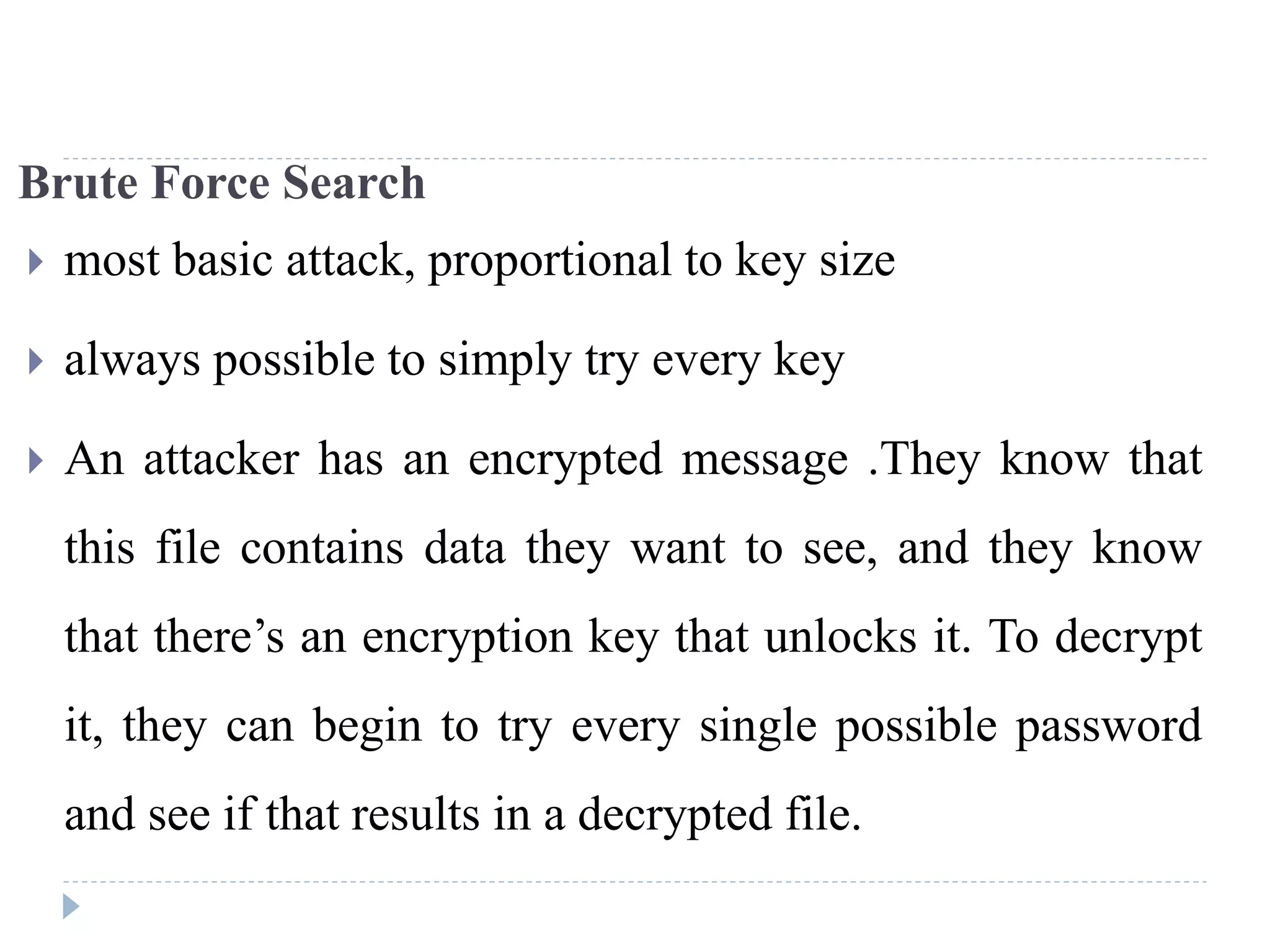 Brute Force Search
 most basic attack, proportional to key size
 always possible to simply try every key
 An attacker has an encrypted message .They know that
this file contains data they want to see, and they know
that there’s an encryption key that unlocks it. To decrypt
it, they can begin to try every single possible password
and see if that results in a decrypted file.
 