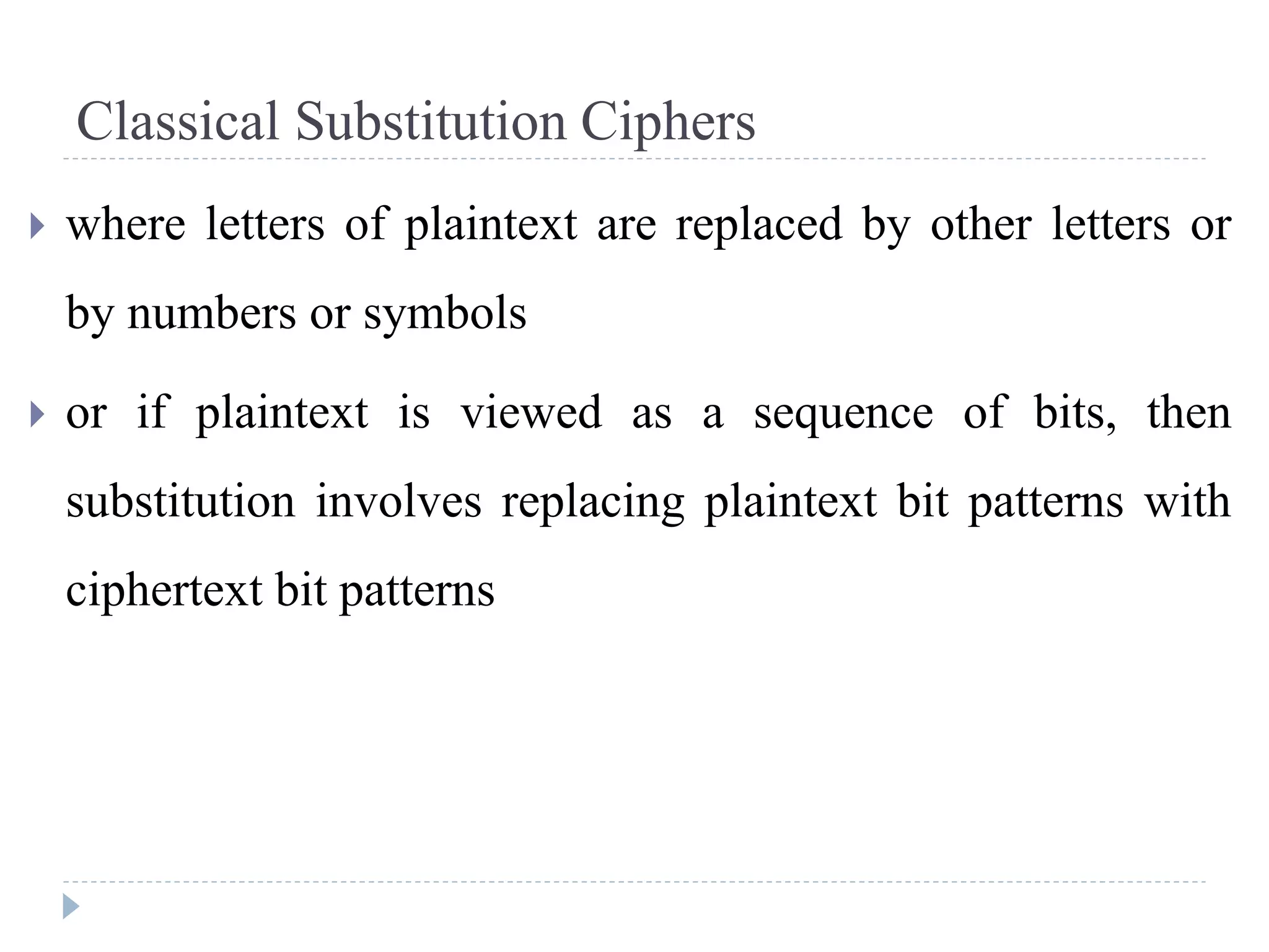 Classical Substitution Ciphers
 where letters of plaintext are replaced by other letters or
by numbers or symbols
 or if plaintext is viewed as a sequence of bits, then
substitution involves replacing plaintext bit patterns with
ciphertext bit patterns
 