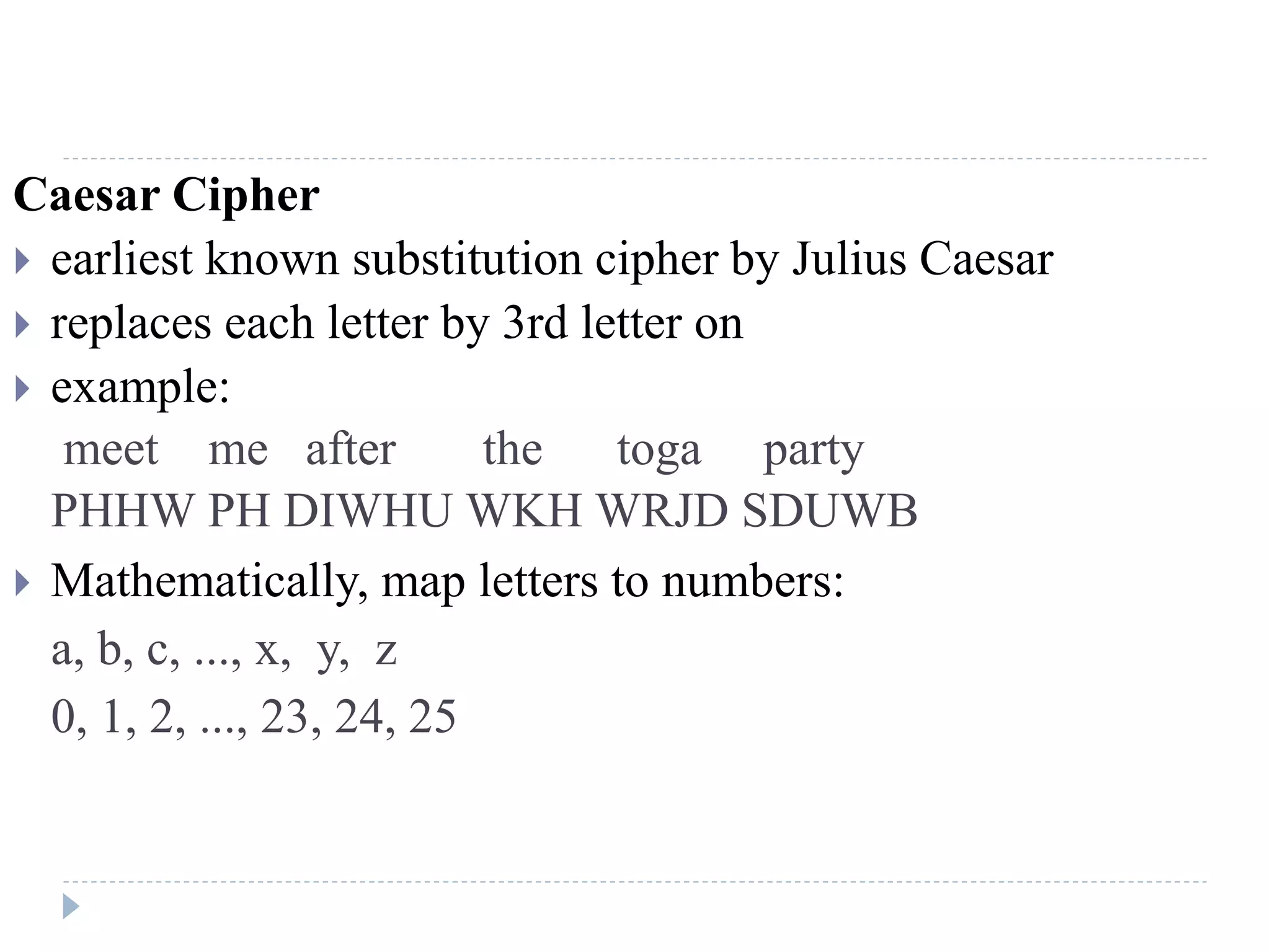 Caesar Cipher
 earliest known substitution cipher by Julius Caesar
 replaces each letter by 3rd letter on
 example:
meet me after the toga party
PHHW PH DIWHU WKH WRJD SDUWB
 Mathematically, map letters to numbers:
a, b, c, ..., x, y, z
0, 1, 2, ..., 23, 24, 25
 