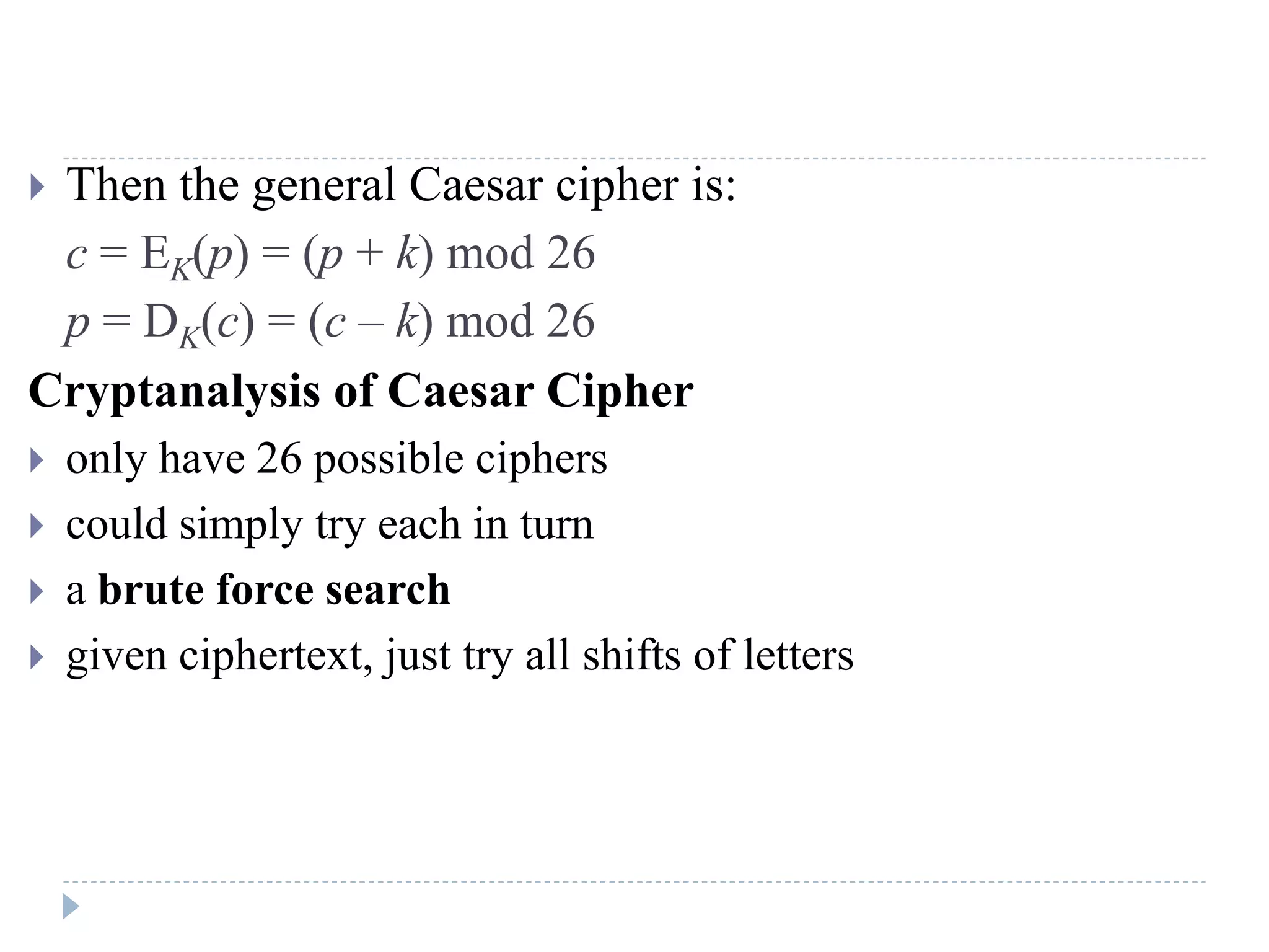  Then the general Caesar cipher is:
c = EK(p) = (p + k) mod 26
p = DK(c) = (c – k) mod 26
Cryptanalysis of Caesar Cipher
 only have 26 possible ciphers
 could simply try each in turn
 a brute force search
 given ciphertext, just try all shifts of letters
 