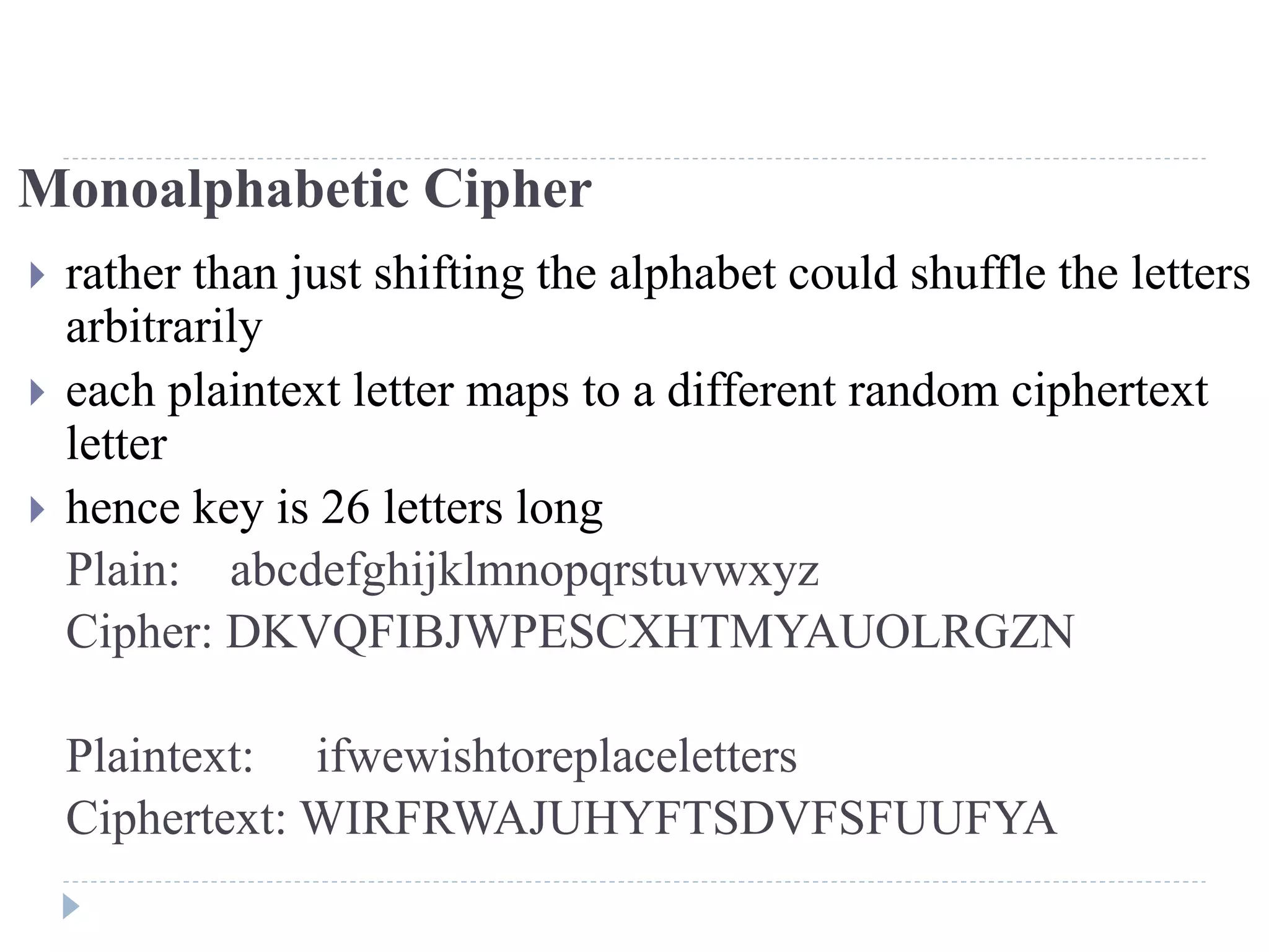 Monoalphabetic Cipher
 rather than just shifting the alphabet could shuffle the letters
arbitrarily
 each plaintext letter maps to a different random ciphertext
letter
 hence key is 26 letters long
Plain: abcdefghijklmnopqrstuvwxyz
Cipher: DKVQFIBJWPESCXHTMYAUOLRGZN
Plaintext: ifwewishtoreplaceletters
Ciphertext: WIRFRWAJUHYFTSDVFSFUUFYA
 