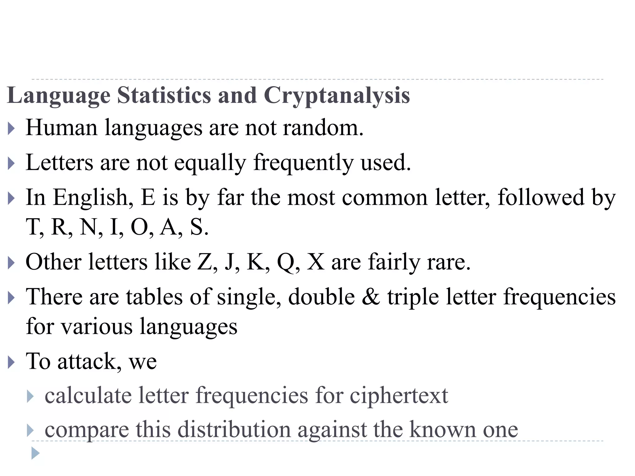 Language Statistics and Cryptanalysis
 Human languages are not random.
 Letters are not equally frequently used.
 In English, E is by far the most common letter, followed by
T, R, N, I, O, A, S.
 Other letters like Z, J, K, Q, X are fairly rare.
 There are tables of single, double & triple letter frequencies
for various languages
 To attack, we
 calculate letter frequencies for ciphertext
 compare this distribution against the known one
 