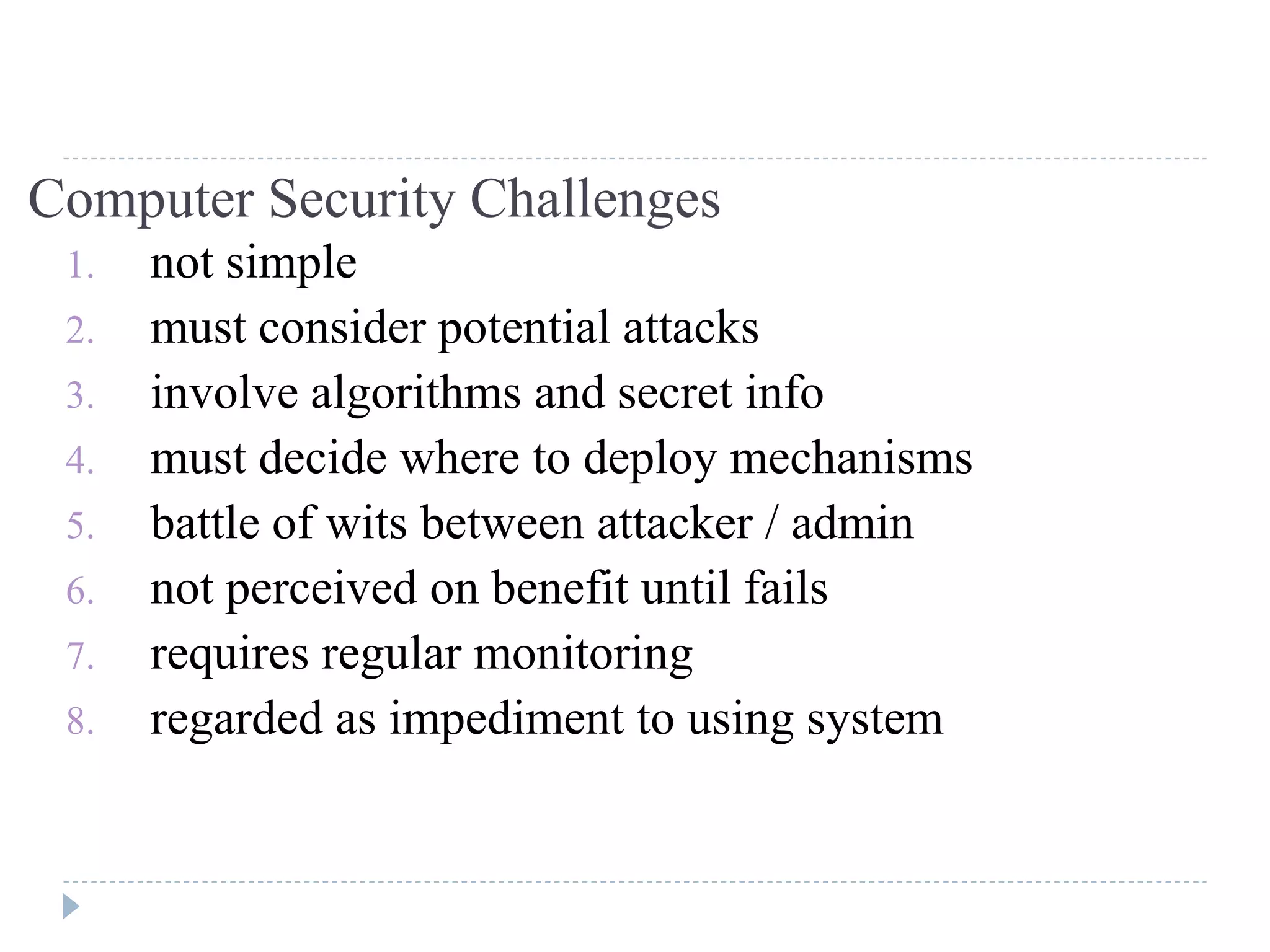 Computer Security Challenges
1. not simple
2. must consider potential attacks
3. involve algorithms and secret info
4. must decide where to deploy mechanisms
5. battle of wits between attacker / admin
6. not perceived on benefit until fails
7. requires regular monitoring
8. regarded as impediment to using system
 