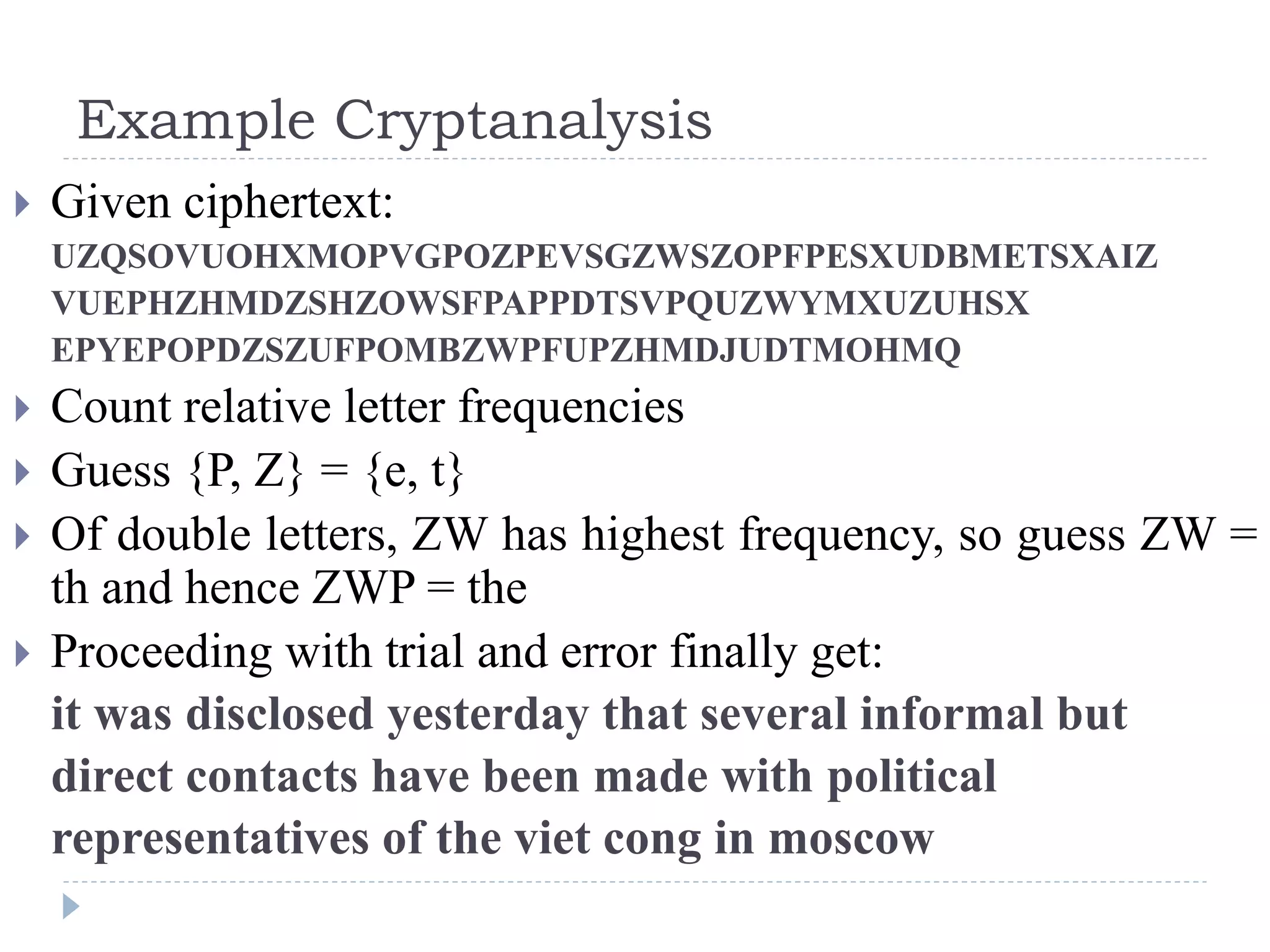 Example Cryptanalysis
 Given ciphertext:
UZQSOVUOHXMOPVGPOZPEVSGZWSZOPFPESXUDBMETSXAIZ
VUEPHZHMDZSHZOWSFPAPPDTSVPQUZWYMXUZUHSX
EPYEPOPDZSZUFPOMBZWPFUPZHMDJUDTMOHMQ
 Count relative letter frequencies
 Guess {P, Z} = {e, t}
 Of double letters, ZW has highest frequency, so guess ZW =
th and hence ZWP = the
 Proceeding with trial and error finally get:
it was disclosed yesterday that several informal but
direct contacts have been made with political
representatives of the viet cong in moscow
 