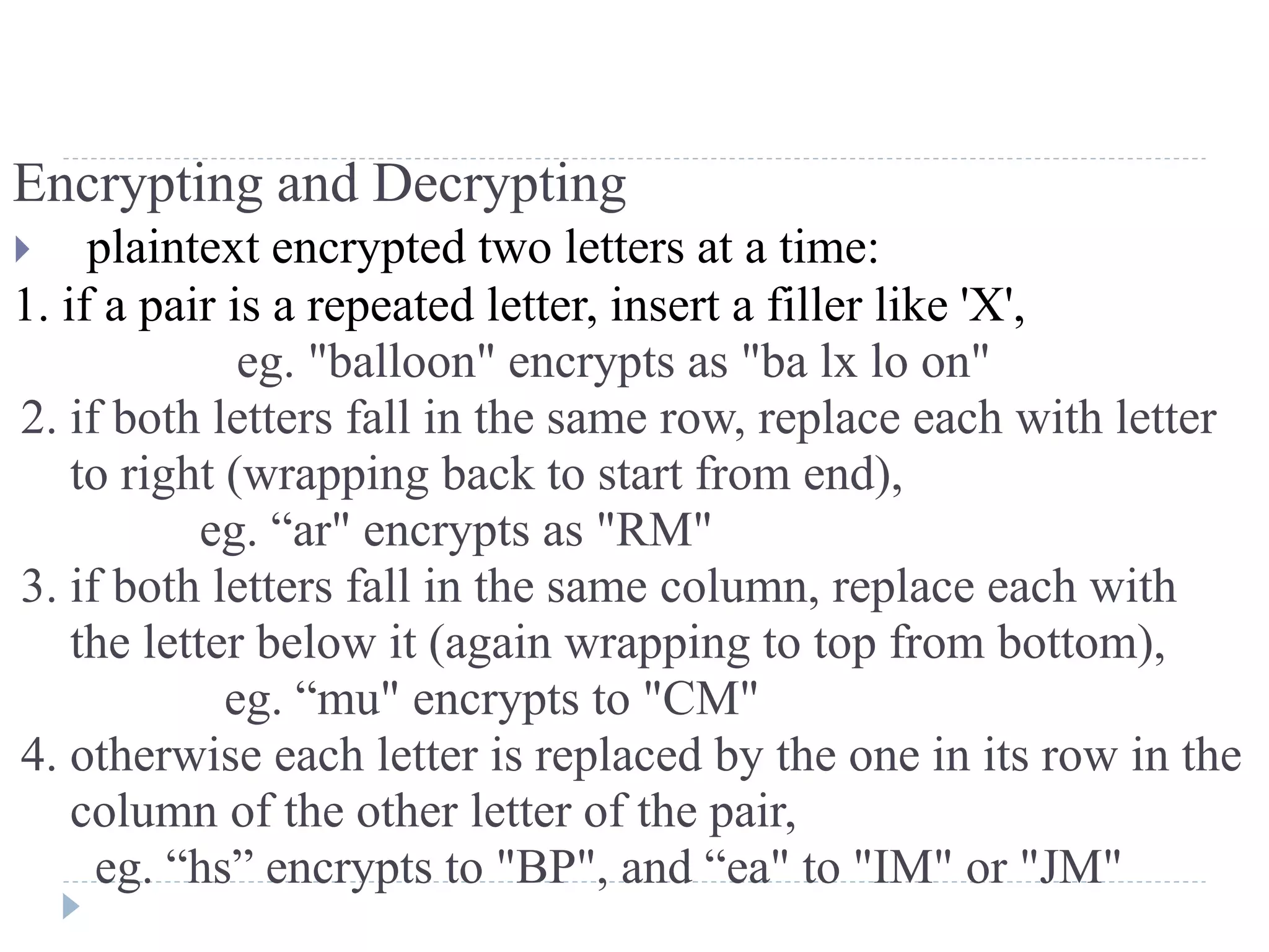 Encrypting and Decrypting
 plaintext encrypted two letters at a time:
1. if a pair is a repeated letter, insert a filler like 'X',
eg. "balloon" encrypts as "ba lx lo on"
2. if both letters fall in the same row, replace each with letter
to right (wrapping back to start from end),
eg. “ar" encrypts as "RM"
3. if both letters fall in the same column, replace each with
the letter below it (again wrapping to top from bottom),
eg. “mu" encrypts to "CM"
4. otherwise each letter is replaced by the one in its row in the
column of the other letter of the pair,
eg. “hs” encrypts to "BP", and “ea" to "IM" or "JM"
 