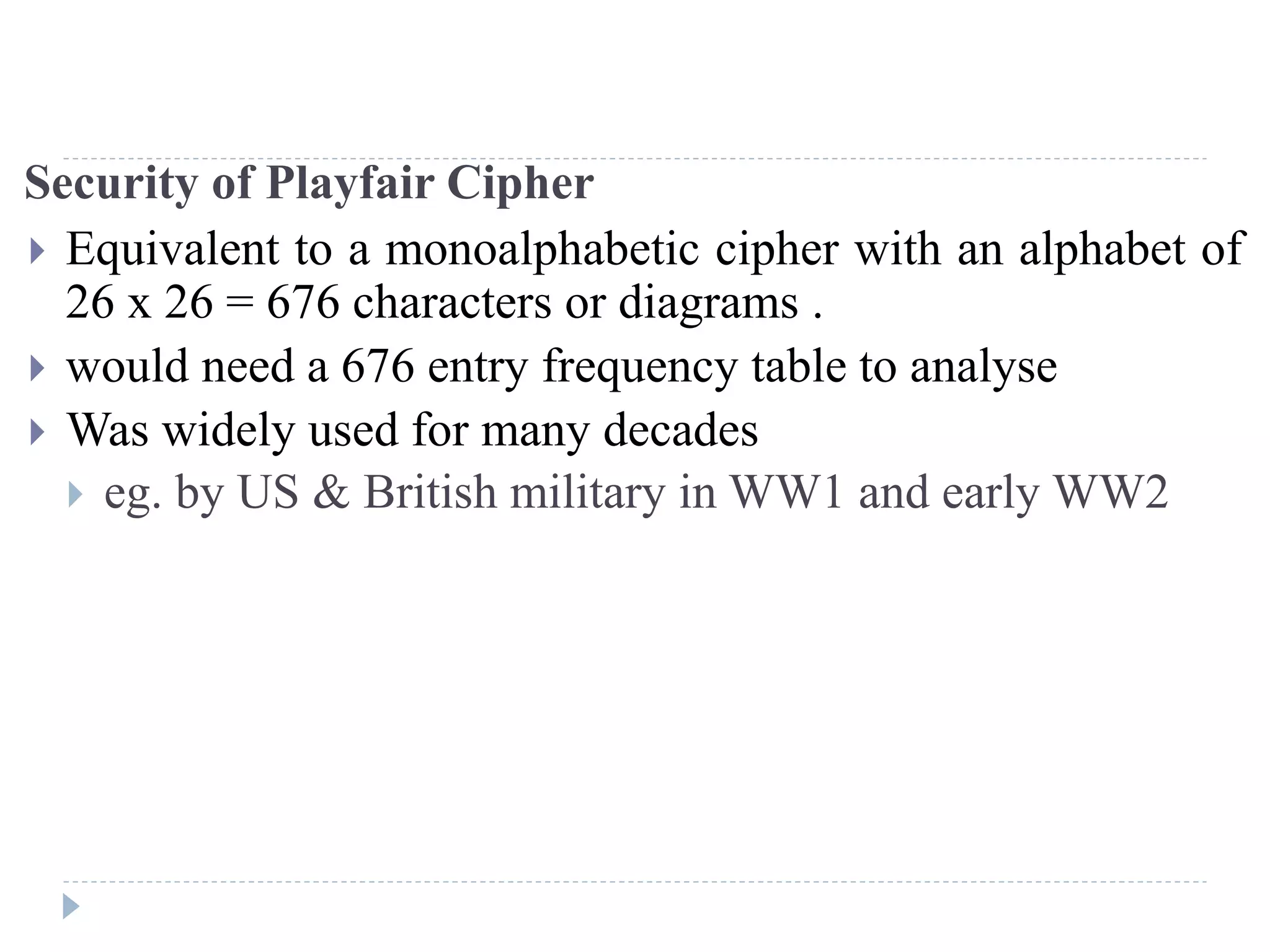 Security of Playfair Cipher
 Equivalent to a monoalphabetic cipher with an alphabet of
26 x 26 = 676 characters or diagrams .
 would need a 676 entry frequency table to analyse
 Was widely used for many decades
 eg. by US & British military in WW1 and early WW2
 