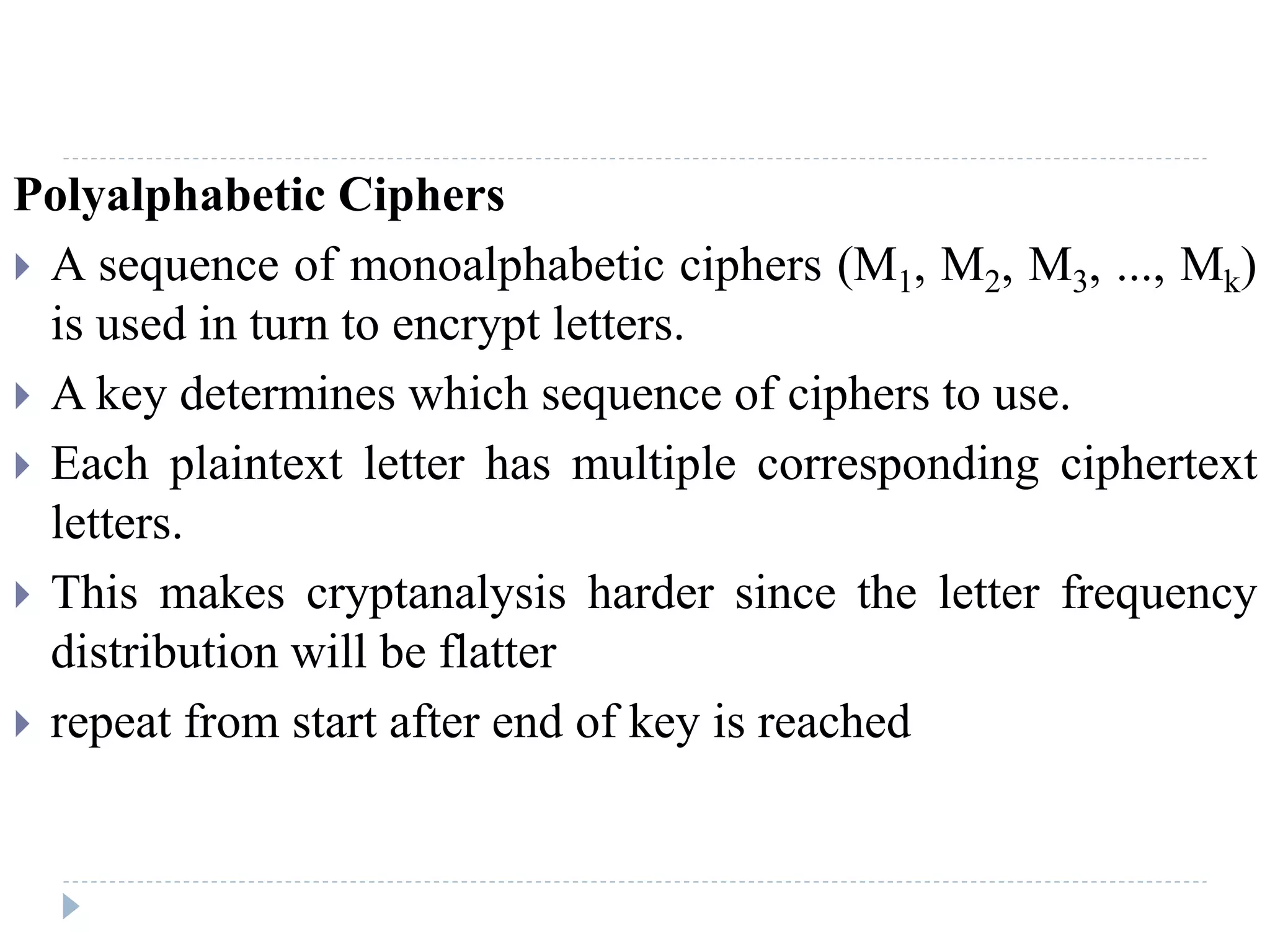 Polyalphabetic Ciphers
 A sequence of monoalphabetic ciphers (M1, M2, M3, ..., Mk)
is used in turn to encrypt letters.
 A key determines which sequence of ciphers to use.
 Each plaintext letter has multiple corresponding ciphertext
letters.
 This makes cryptanalysis harder since the letter frequency
distribution will be flatter
 repeat from start after end of key is reached
 