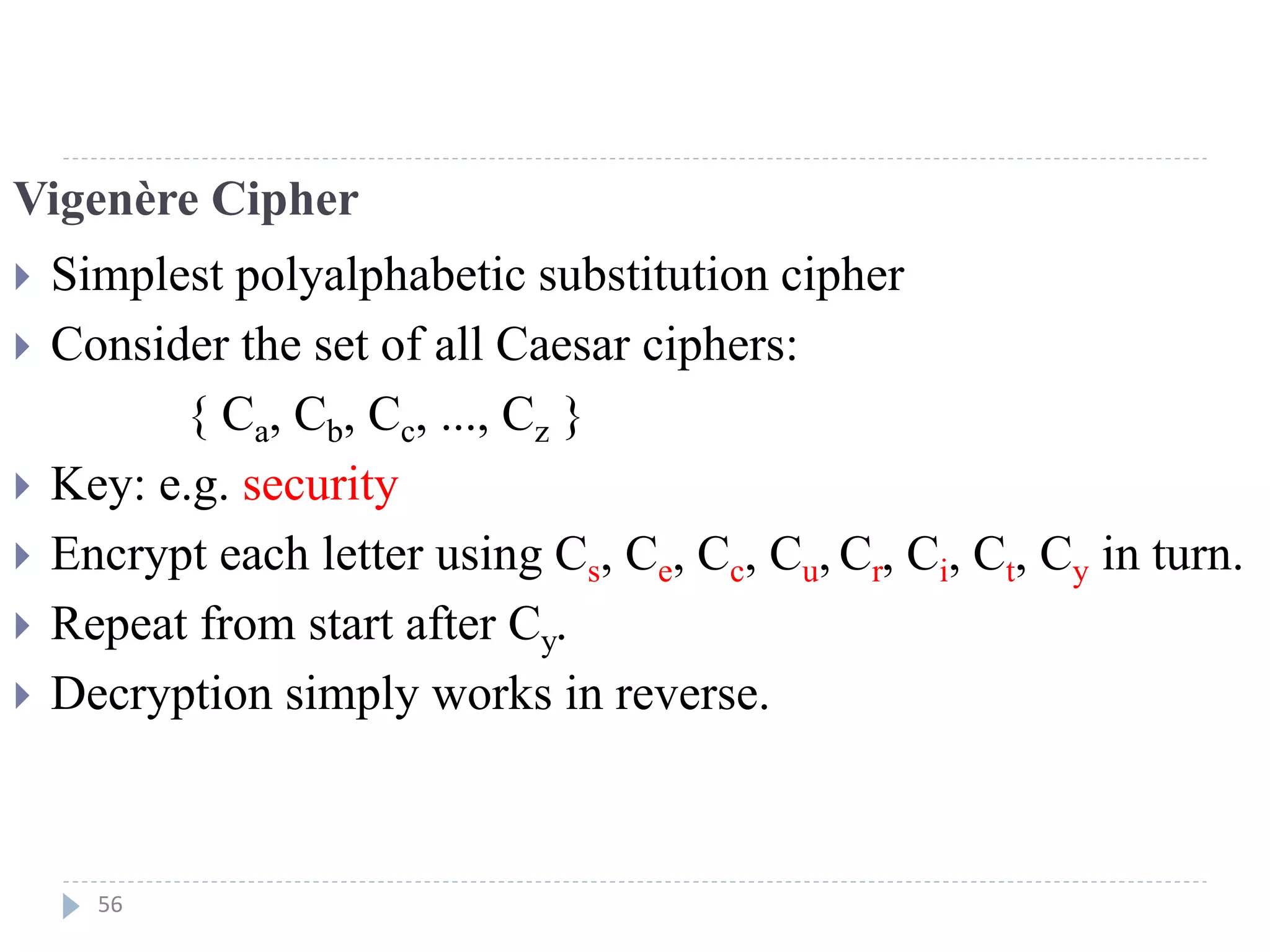 Vigenère Cipher
 Simplest polyalphabetic substitution cipher
 Consider the set of all Caesar ciphers:
{ Ca, Cb, Cc, ..., Cz }
 Key: e.g. security
 Encrypt each letter using Cs, Ce, Cc, Cu, Cr, Ci, Ct, Cy in turn.
 Repeat from start after Cy.
 Decryption simply works in reverse.
56
 