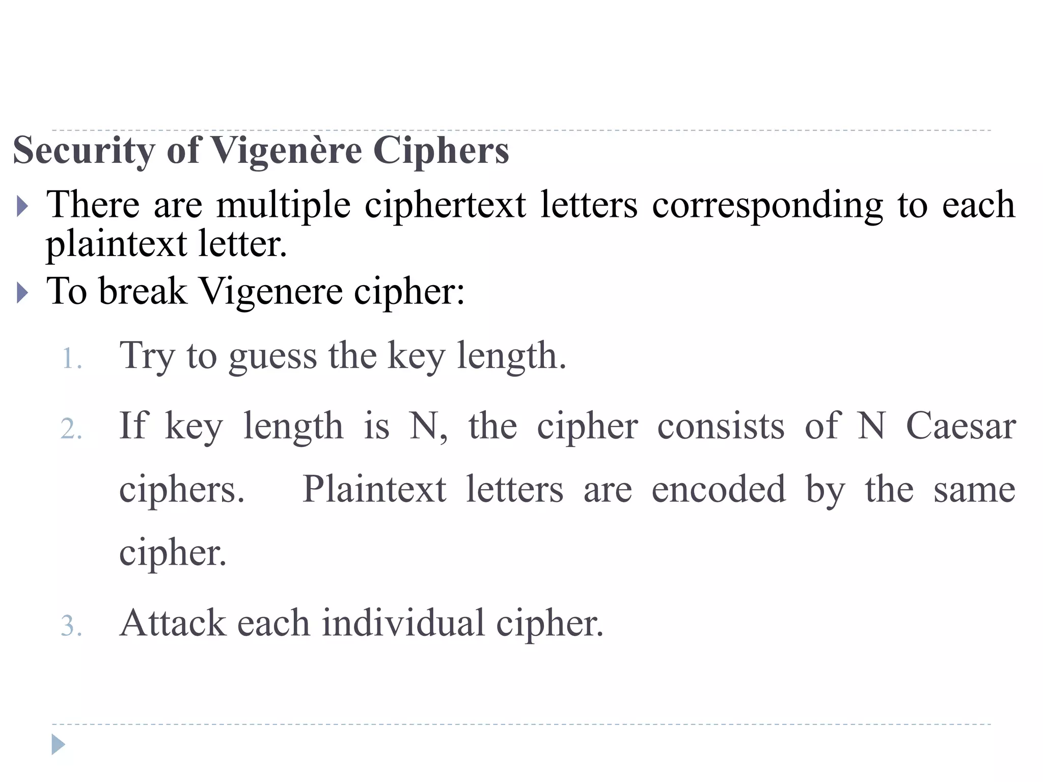 Security of Vigenère Ciphers
 There are multiple ciphertext letters corresponding to each
plaintext letter.
 To break Vigenere cipher:
1. Try to guess the key length.
2. If key length is N, the cipher consists of N Caesar
ciphers. Plaintext letters are encoded by the same
cipher.
3. Attack each individual cipher.
 