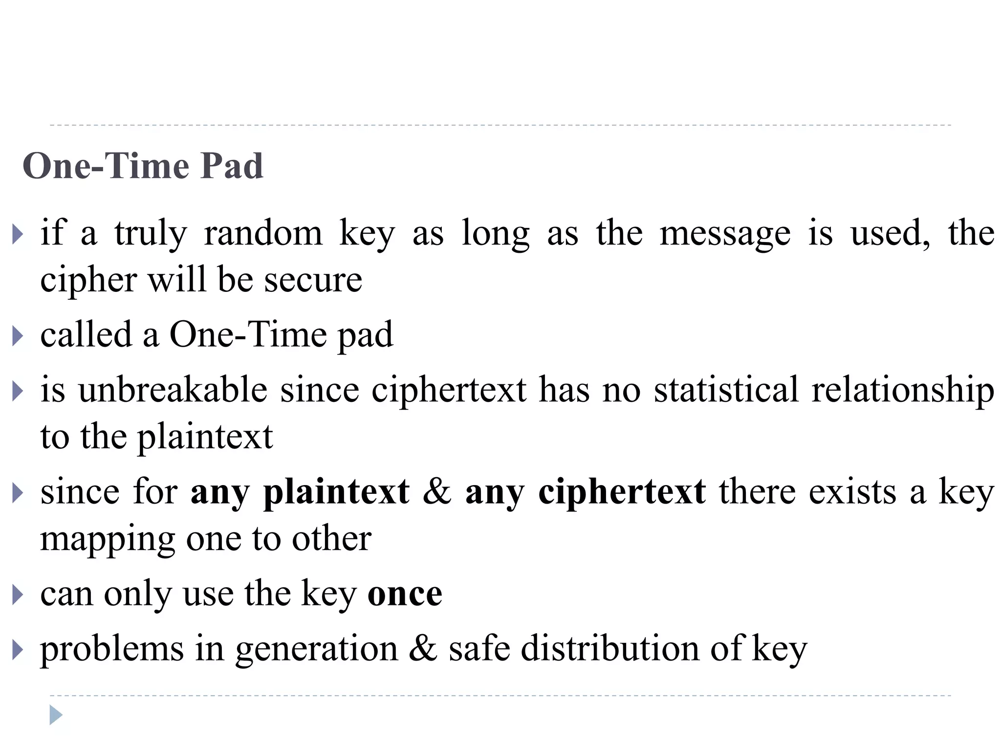 One-Time Pad
 if a truly random key as long as the message is used, the
cipher will be secure
 called a One-Time pad
 is unbreakable since ciphertext has no statistical relationship
to the plaintext
 since for any plaintext & any ciphertext there exists a key
mapping one to other
 can only use the key once
 problems in generation & safe distribution of key
 