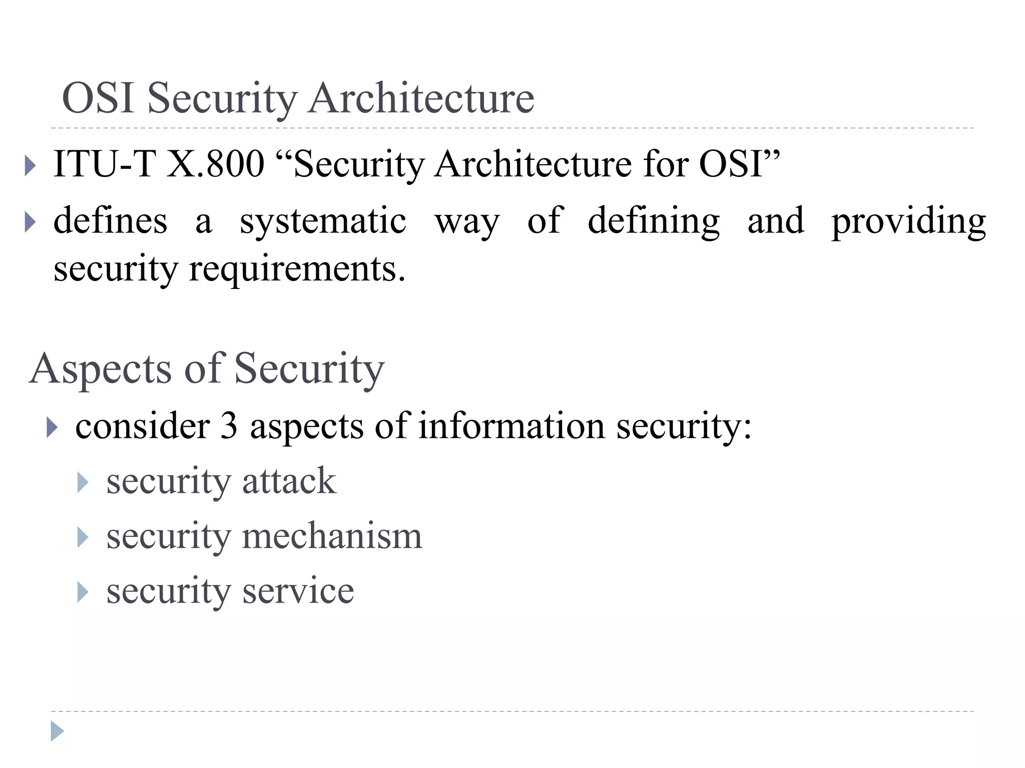 OSI Security Architecture
 ITU-T X.800 “Security Architecture for OSI”
 defines a systematic way of defining and providing
security requirements.
Aspects of Security
 consider 3 aspects of information security:
 security attack
 security mechanism
 security service
 