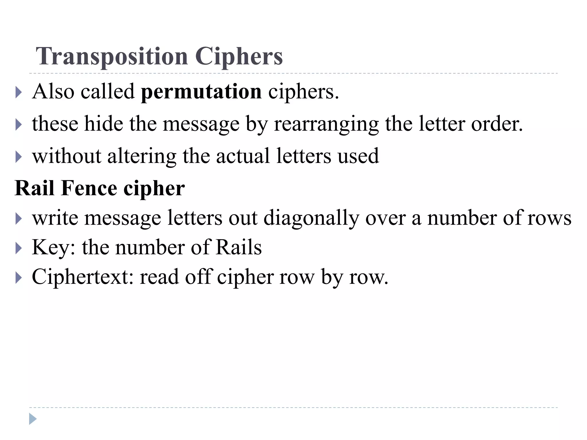 Transposition Ciphers
 Also called permutation ciphers.
 these hide the message by rearranging the letter order.
 without altering the actual letters used
Rail Fence cipher
 write message letters out diagonally over a number of rows
 Key: the number of Rails
 Ciphertext: read off cipher row by row.
 