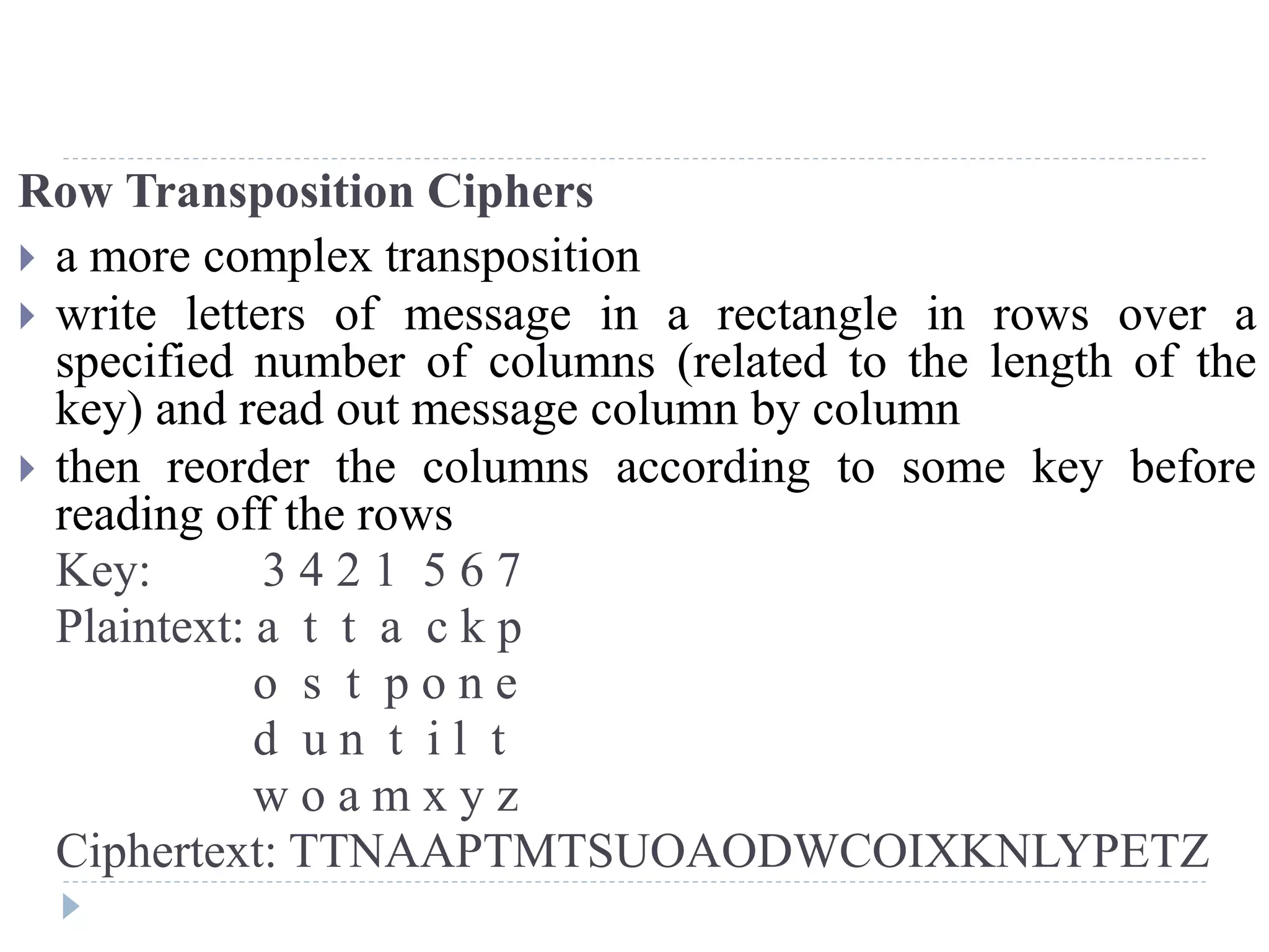 Row Transposition Ciphers
 a more complex transposition
 write letters of message in a rectangle in rows over a
specified number of columns (related to the length of the
key) and read out message column by column
 then reorder the columns according to some key before
reading off the rows
Key: 3 4 2 1 5 6 7
Plaintext: a t t a c k p
o s t p o n e
d u n t i l t
w o a m x y z
Ciphertext: TTNAAPTMTSUOAODWCOIXKNLYPETZ
 