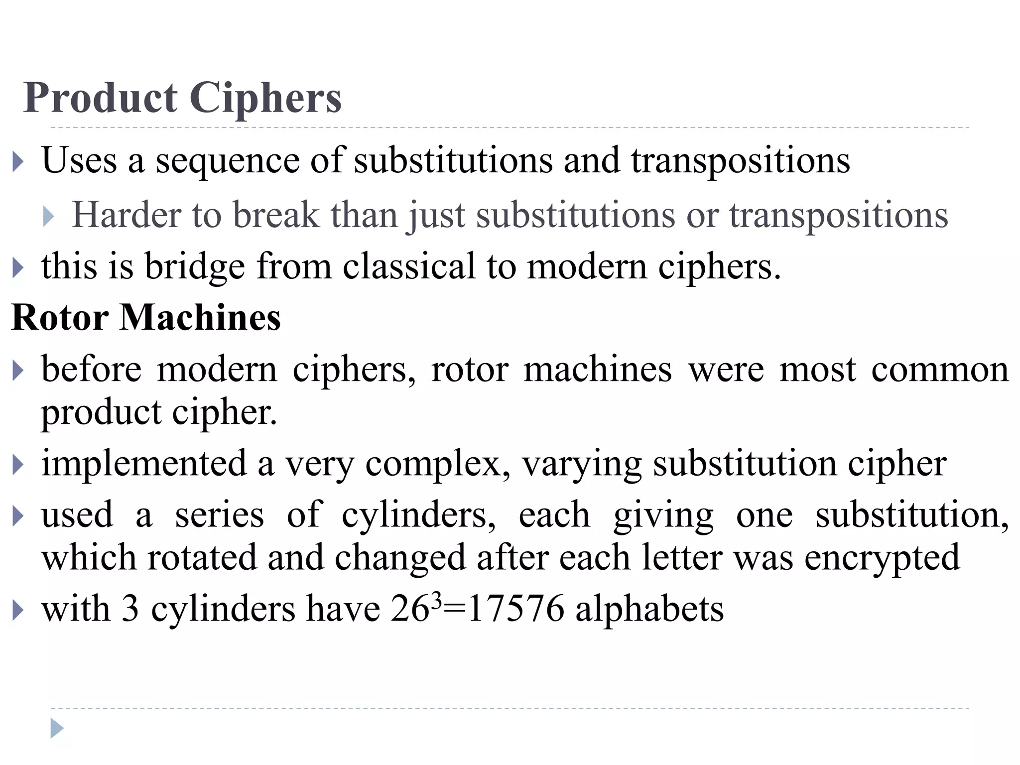 Product Ciphers
 Uses a sequence of substitutions and transpositions
 Harder to break than just substitutions or transpositions
 this is bridge from classical to modern ciphers.
Rotor Machines
 before modern ciphers, rotor machines were most common
product cipher.
 implemented a very complex, varying substitution cipher
 used a series of cylinders, each giving one substitution,
which rotated and changed after each letter was encrypted
 with 3 cylinders have 263=17576 alphabets
 