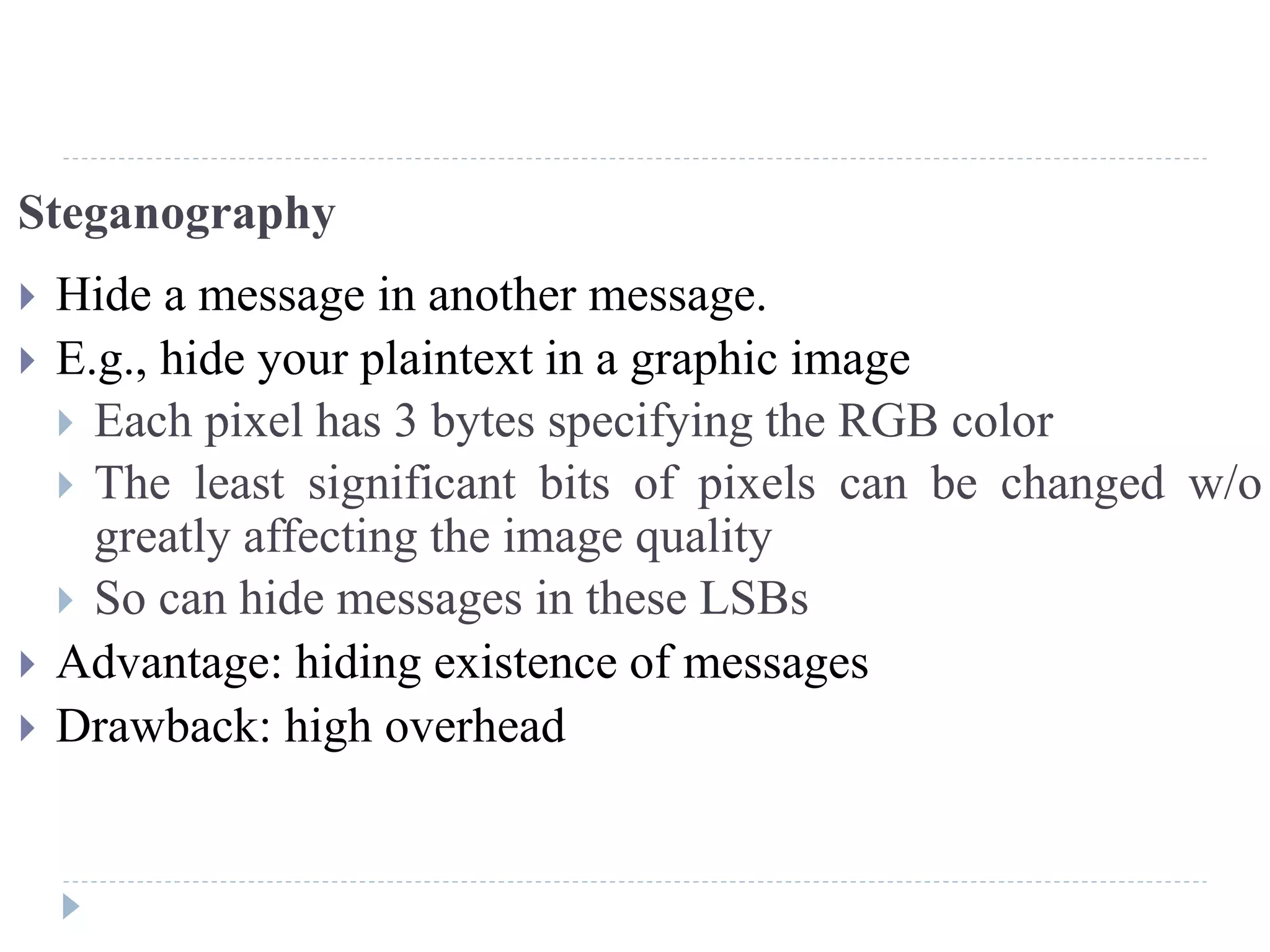 Steganography
 Hide a message in another message.
 E.g., hide your plaintext in a graphic image
 Each pixel has 3 bytes specifying the RGB color
 The least significant bits of pixels can be changed w/o
greatly affecting the image quality
 So can hide messages in these LSBs
 Advantage: hiding existence of messages
 Drawback: high overhead
 