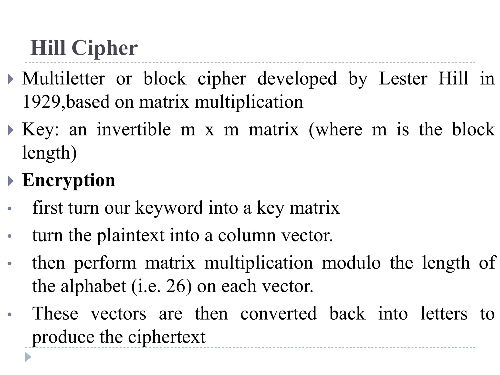 Hill Cipher
 Multiletter or block cipher developed by Lester Hill in
1929,based on matrix multiplication
 Key: an invertible m x m matrix (where m is the block
length)
 Encryption
• first turn our keyword into a key matrix
• turn the plaintext into a column vector.
• then perform matrix multiplication modulo the length of
the alphabet (i.e. 26) on each vector.
• These vectors are then converted back into letters to
produce the ciphertext
 