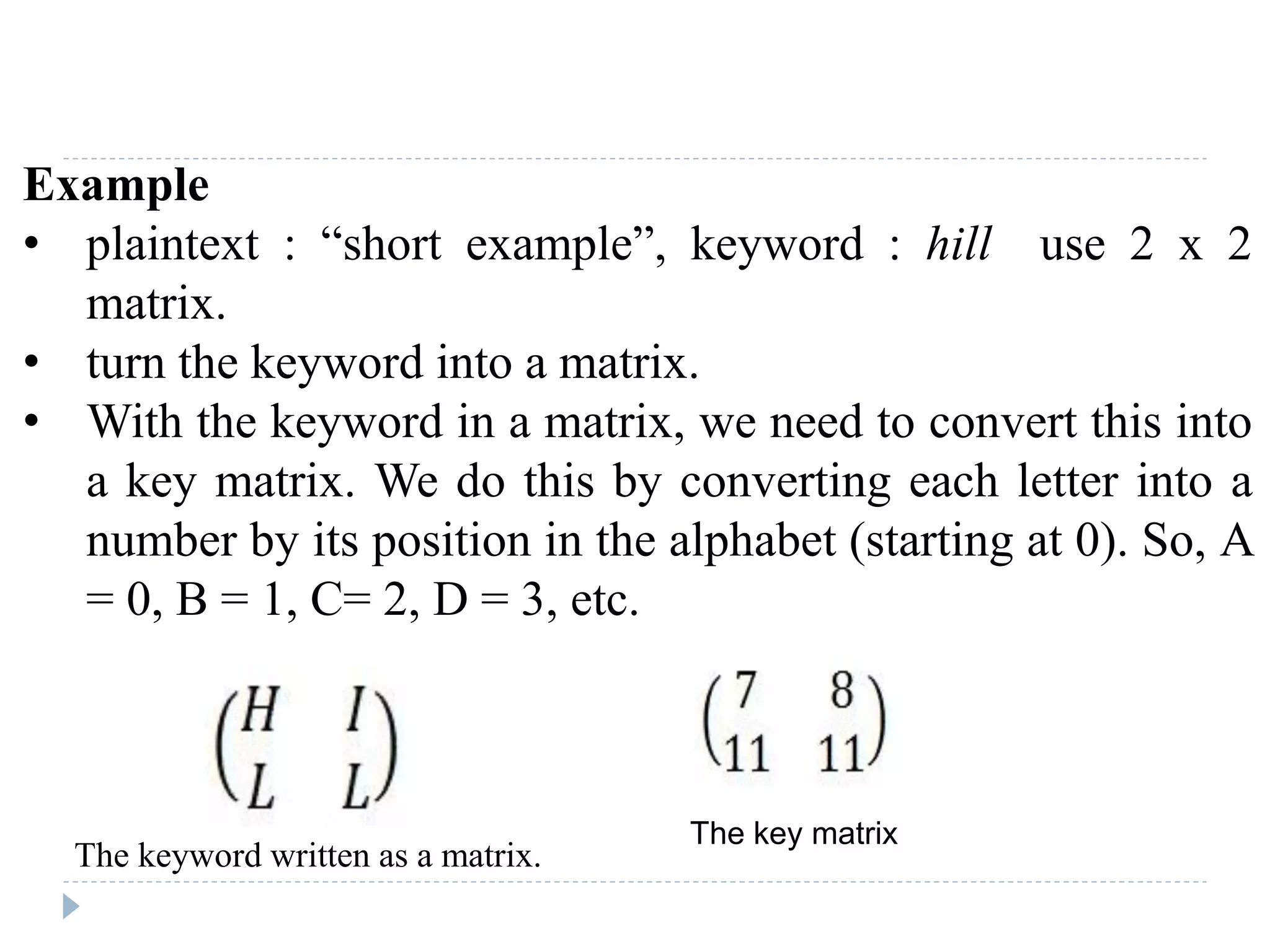 Example
• plaintext : “short example”, keyword : hill use 2 x 2
matrix.
• turn the keyword into a matrix.
• With the keyword in a matrix, we need to convert this into
a key matrix. We do this by converting each letter into a
number by its position in the alphabet (starting at 0). So, A
= 0, B = 1, C= 2, D = 3, etc.
The keyword written as a matrix.
The key matrix
 