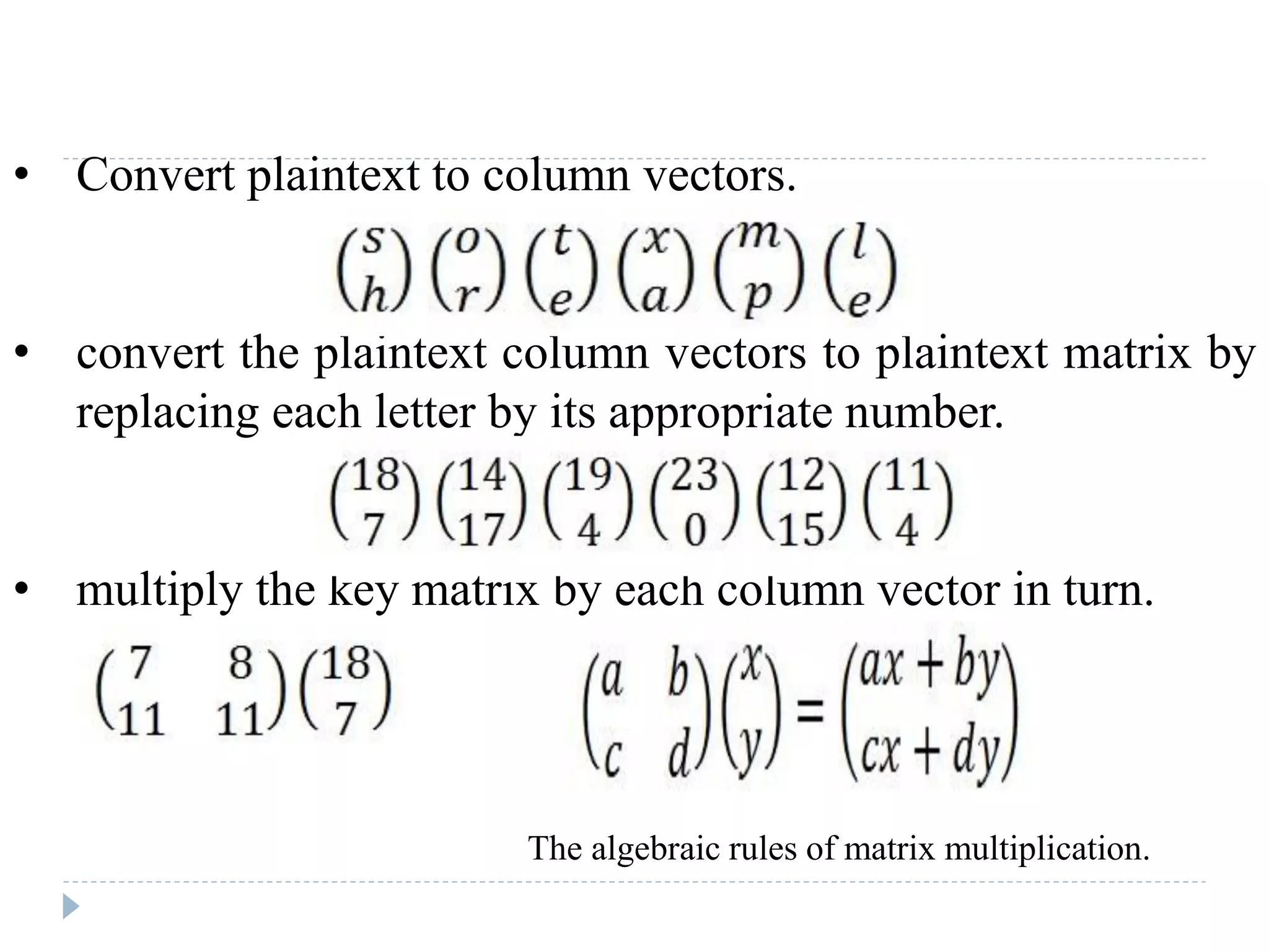 • Convert plaintext to column vectors.
• convert the plaintext column vectors to plaintext matrix by
replacing each letter by its appropriate number.
• multiply the key matrix by each column vector in turn.
The algebraic rules of matrix multiplication.
 