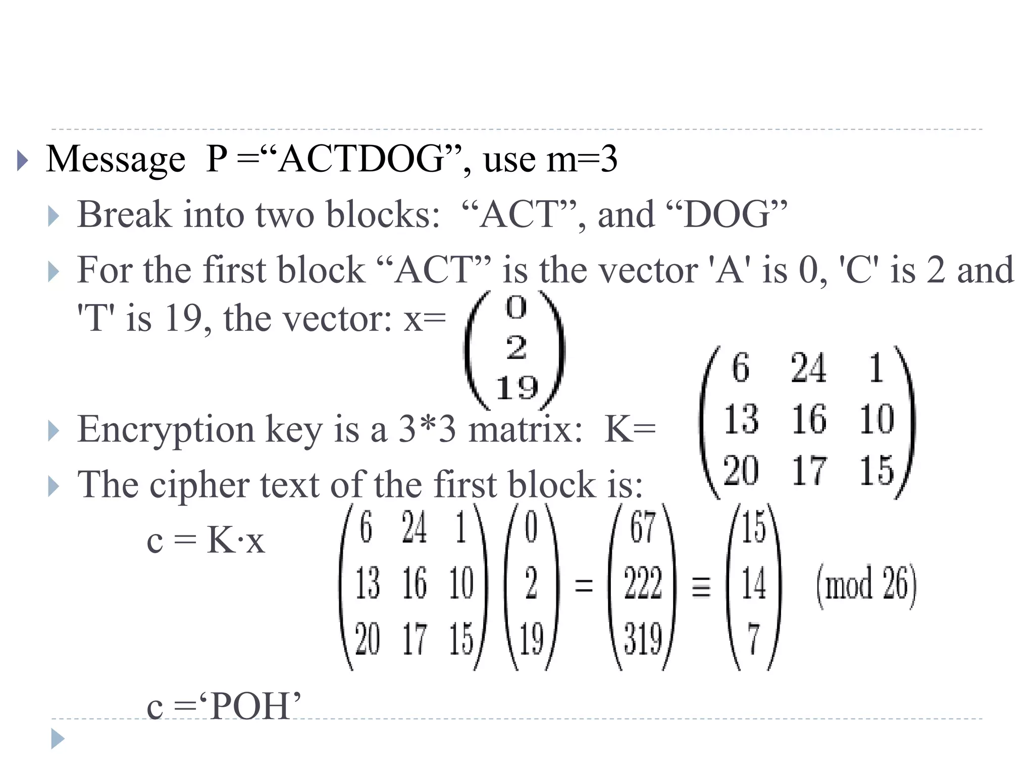  Message P =“ACTDOG”, use m=3
 Break into two blocks: “ACT”, and “DOG”
 For the first block “ACT” is the vector 'A' is 0, 'C' is 2 and
'T' is 19, the vector: x=
 Encryption key is a 3*3 matrix: K=
 The cipher text of the first block is:
c = K∙x
c =‘POH’
 