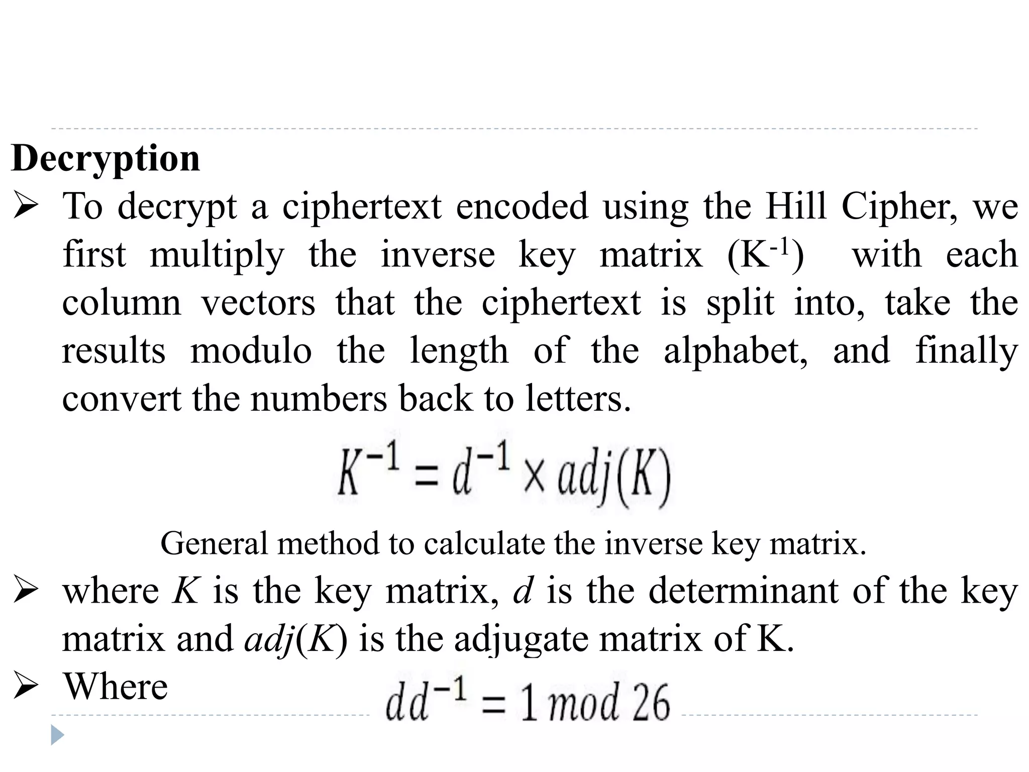 Decryption
 To decrypt a ciphertext encoded using the Hill Cipher, we
first multiply the inverse key matrix (K-1) with each
column vectors that the ciphertext is split into, take the
results modulo the length of the alphabet, and finally
convert the numbers back to letters.
 where K is the key matrix, d is the determinant of the key
matrix and adj(K) is the adjugate matrix of K.
 Where
General method to calculate the inverse key matrix.
 
