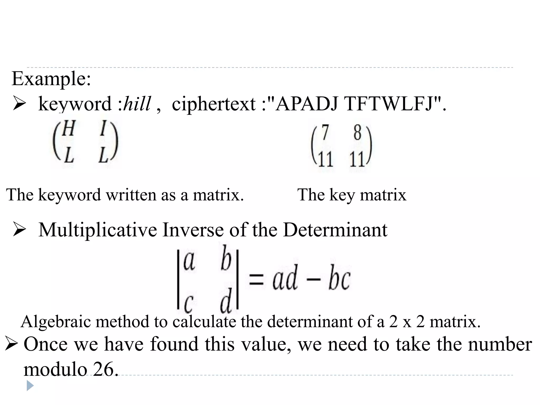 Example:
 keyword :hill , ciphertext :"APADJ TFTWLFJ".
 Multiplicative Inverse of the Determinant
The keyword written as a matrix. The key matrix
Algebraic method to calculate the determinant of a 2 x 2 matrix.
 Once we have found this value, we need to take the number
modulo 26.
 