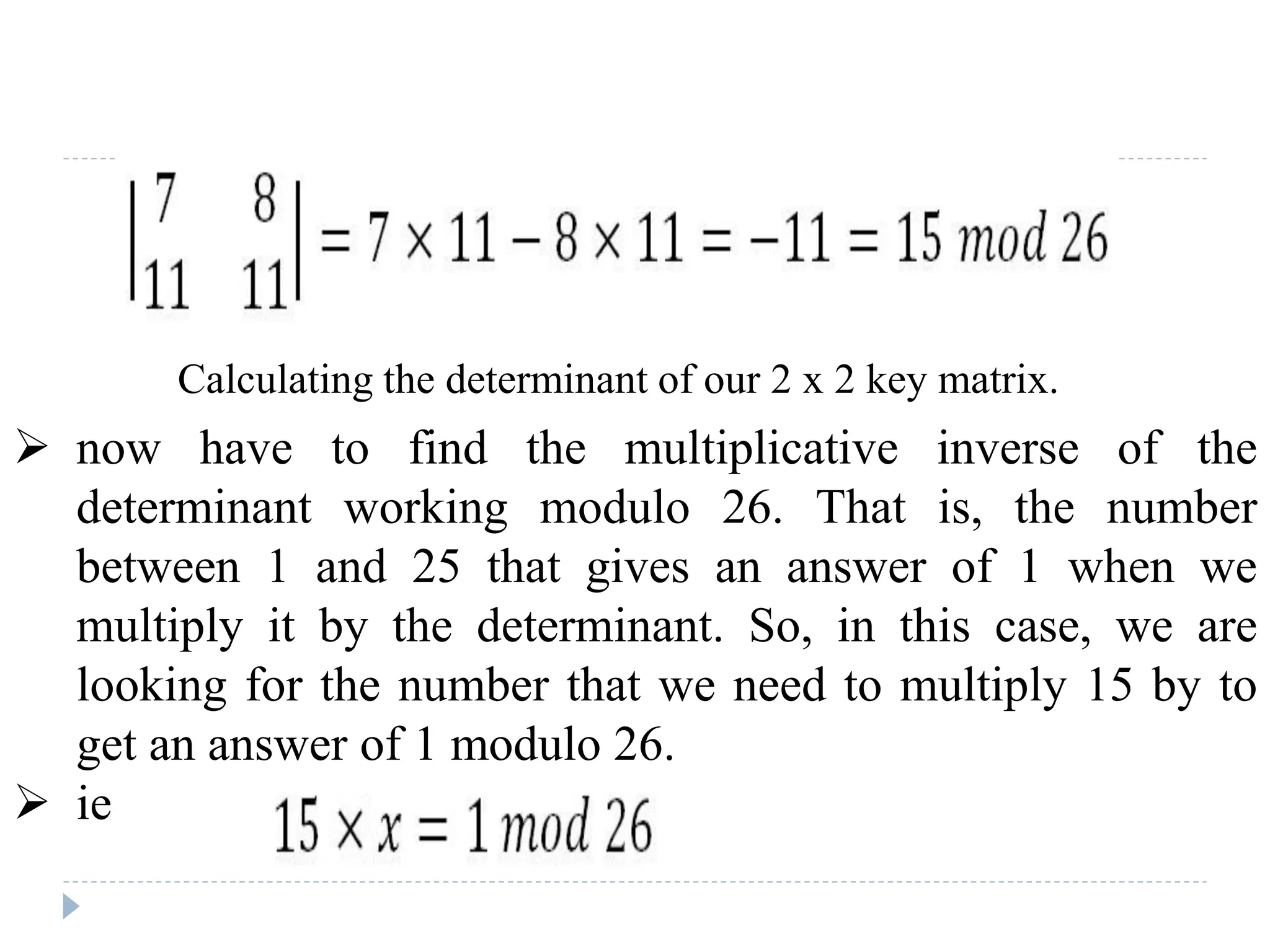 Calculating the determinant of our 2 x 2 key matrix.
 now have to find the multiplicative inverse of the
determinant working modulo 26. That is, the number
between 1 and 25 that gives an answer of 1 when we
multiply it by the determinant. So, in this case, we are
looking for the number that we need to multiply 15 by to
get an answer of 1 modulo 26.
 ie
 
