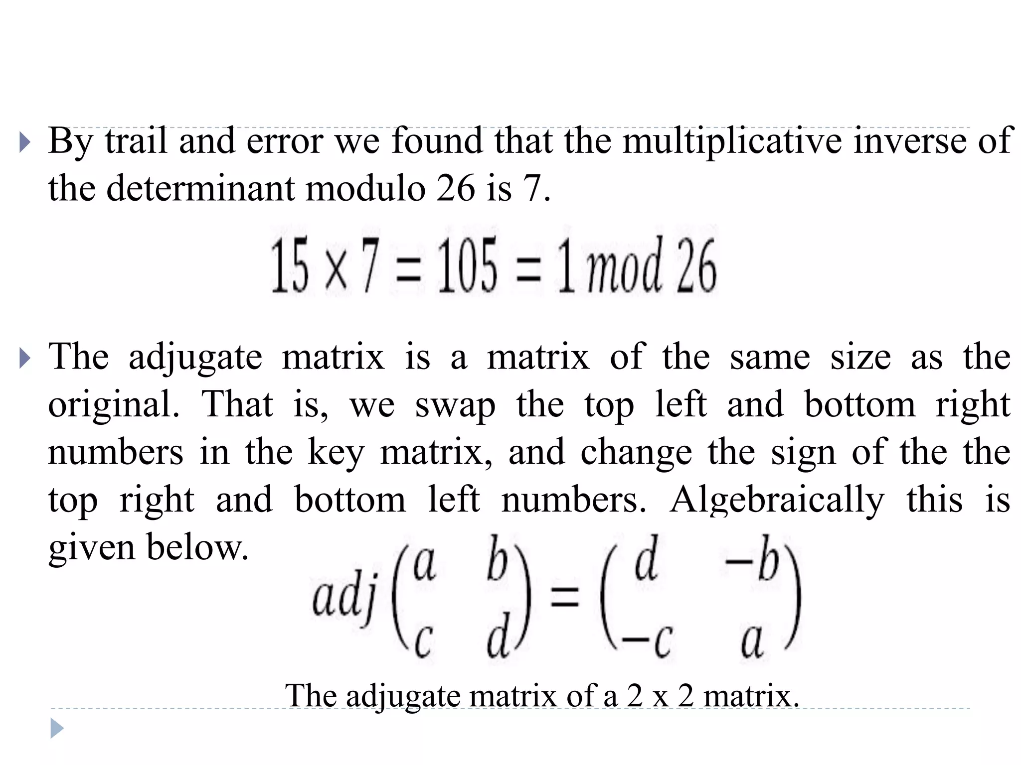  By trail and error we found that the multiplicative inverse of
the determinant modulo 26 is 7.
 The adjugate matrix is a matrix of the same size as the
original. That is, we swap the top left and bottom right
numbers in the key matrix, and change the sign of the the
top right and bottom left numbers. Algebraically this is
given below.
The adjugate matrix of a 2 x 2 matrix.
 