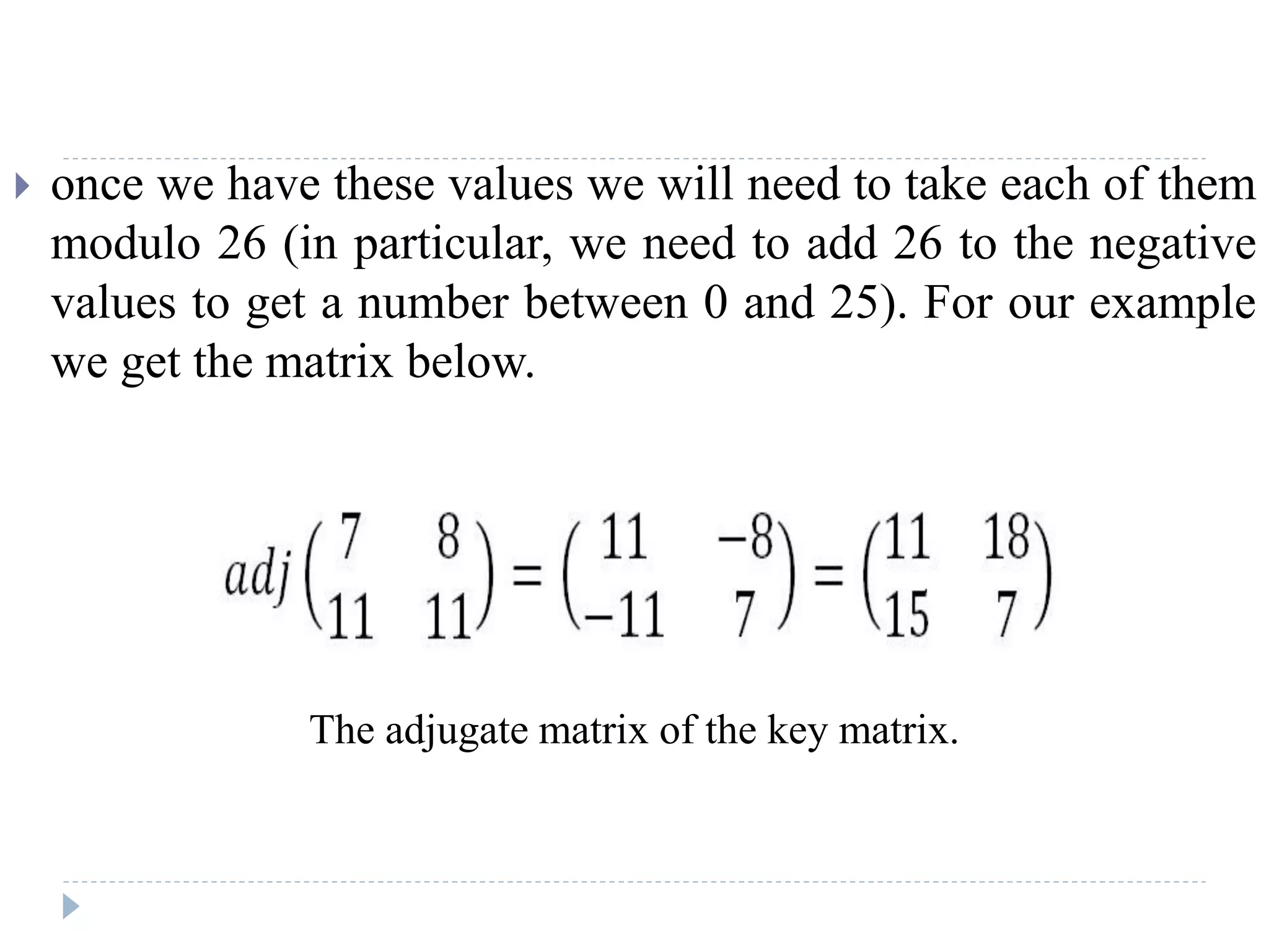  once we have these values we will need to take each of them
modulo 26 (in particular, we need to add 26 to the negative
values to get a number between 0 and 25). For our example
we get the matrix below.
The adjugate matrix of the key matrix.
 